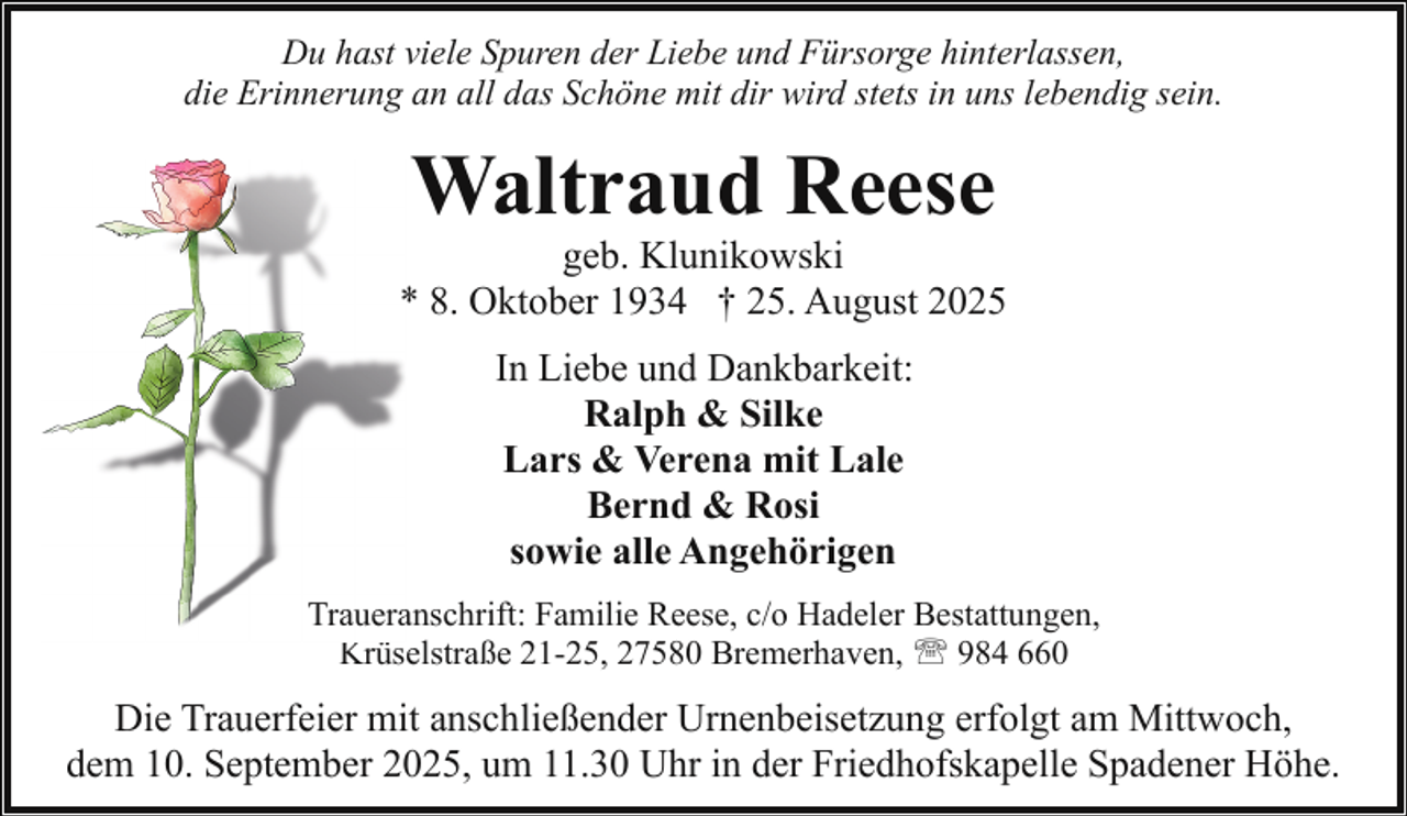 <p>Du hast viele Spuren der Liebe und Fürsorge hinterlassen,<br />die Erinnerung an all das Schöne mit dir wird stets in uns lebendig sein.</p><p>Waltraud Reese</p><p>geb. Klunikowski<br />* 8. Oktober 1934 † 25. August 2025<br />In Liebe und Dankbarkeit:<br />Ralph &amp; Silke<br />Lars &amp; Verena mit Lale<br />Bernd &amp; Rosi<br />sowie alle Angehörigen<br />Traueraanschrift: Familie Reese, c/o Hadeler Bestattungen,<br />Krüselstraße 21-25, 27580 Bremerhaven, ' 984 660</p><p>Die Trauerfeier mit anschließender Urnenbeisetzung erfolgt am Mittwoch,<br />dem 10. September 2025, um 11.30 Uhr in der Friedhofskapelle Spadener Höhe.</p>