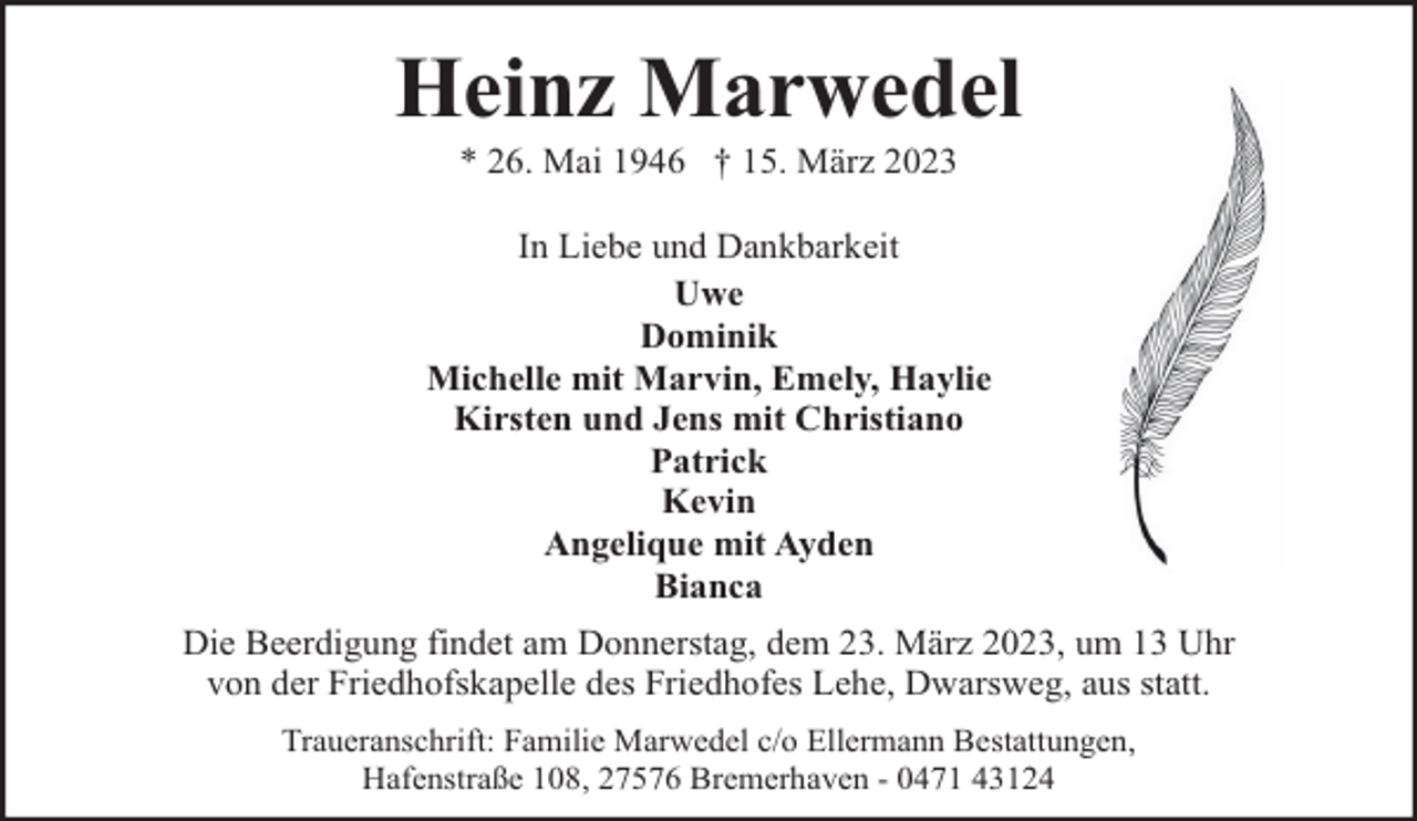 <p>Heinz Marwedel<br />* 26. Mai 1946 † 15. März 2023</p><p>In Liebe und Dankbarkeit<br />Uwe<br />Dominik<br />Michelle mit Marvin, Emely, Haylie<br />Kirsten und Jens mit Christiano<br />Patrick<br />Kevin<br />Angelique mit Ayden<br />Bianca<br />Die Beerdigung findet am Donnerstag, dem 23. März 2023, um 13 Uhr<br />von der Friedhofskapelle des Friedhofes Lehe, Dwarsweg, aus statt.<br />Traueranschrift: Familie Marwedel c/o Ellermann Bestattungen,<br />Hafenstraße 108, 27576 Bremerhaven - 0471 43124</p>