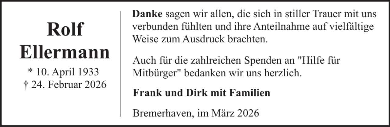 <p>Rolf<br />Ellermann<br />* 10. April 1933<br />† 24. Februar 2026</p><p>Danke sagen wir allen, die sich in stiller Trauer mit uns<br />verbunden fühlten und ihre Anteilnahme auf vielfältige<br />Weise zum Ausdruck brachten.<br />Auch für die zahlreichen Spenden an "Hilfe für<br />Mitbürger" bedanken wir uns herzlich.<br />Frank und Dirk mit Familien<br />Bremerhaven, im März 2026</p>