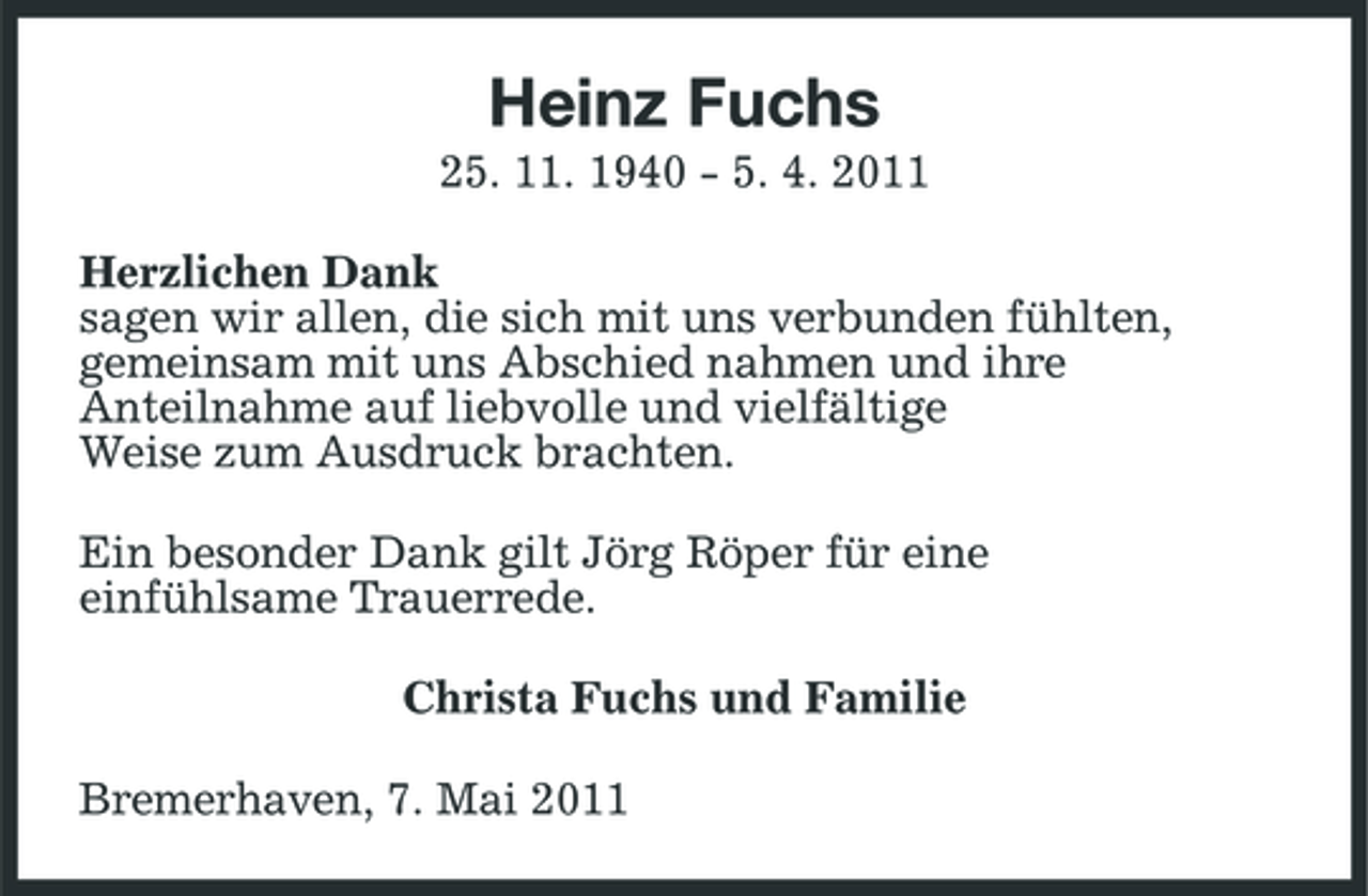 <p>Heinz Fuchs<br />25. 11. 1940 - 5. 4. 2011 Herzlichen Dank sagen wir allen, die sich mit uns verbunden fühlten, gemeinsam mit uns Abschied nahmen und ihre Anteilnahme auf liebvolle und vielfältige Weise zum Ausdruck brachten. Ein besonder Dank gilt Jörg Röper für eine einfühlsame Trauerrede. Christa Fuchs und Familie Bremerhaven, 7. Mai 2011</p>