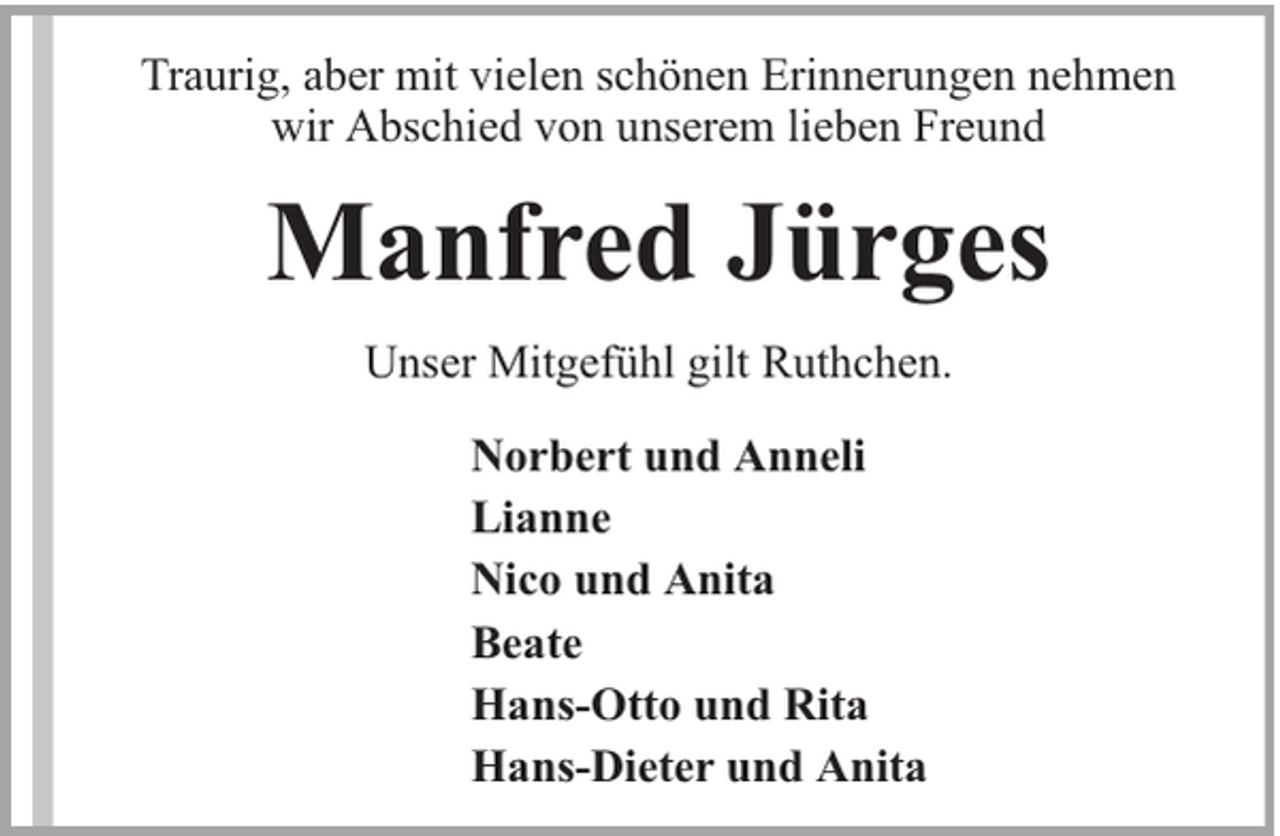 <p>Traurig, aber mit vielen schönen Erinnerungen nehmen<br />wir Abschied von unserem lieben Freund</p><p>Manfred Jürges<br />Unser Mitgefühl gilt Ruthchen.<br />Norbert und Anneli<br />Lianne<br />Nico und Anita<br />Beate<br />Hans-Otto und Rita<br />Hans-Dieter und Anita</p>