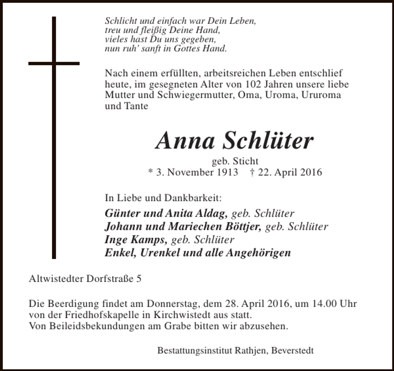 <p>Schlicht und einfach war Dein Leben,<br />treu und fleißig Deine Hand,<br />vieles hast Du uns gegeben,<br />nun ruh' sanft in Gottes Hand.</p><p>Nach einem erfüllten, arbeitsreichen Leben entschlief<br />heute, im gesegneten Alter von 102 Jahren unsere liebe<br />Mutter und Schwiegermutter, Oma, Uroma, Ururoma<br />und Tante</p><p>Anna Schlüter</p><p>geb. Sticht<br />* 3. November 1913 † 22. April 2016<br />In Liebe und Dankbarkeit:</p><p>Günter und Anita Aldag, geb. Schlüter<br />Johann und Mariechen Böttjer, geb. Schlüter<br />Inge Kamps, geb. Schlüter<br />Enkel, Urenkel und alle Angehörigen<br />Altwistedter Dorfstraße 5<br />Die Beerdigung findet am Donnerstag, dem 28. April 2016, um 14.00 Uhr<br />von der Friedhofskapelle in Kirchwistedt aus statt.<br />Von Beileidsbekundungen am Grabe bitten wir abzusehen.<br />Bestattungsinstitut Rathjen, Beverstedt</p>