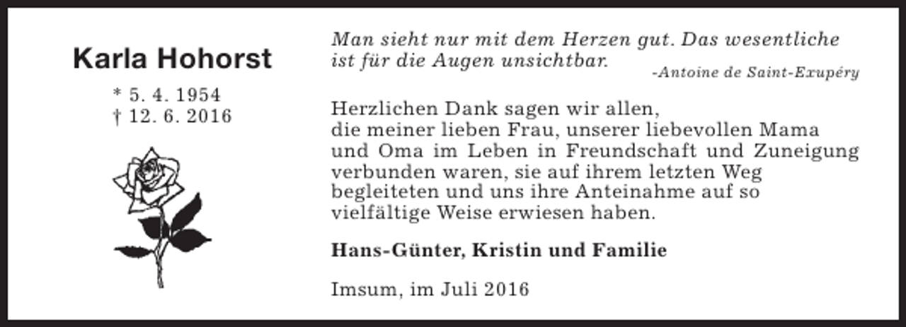 <p>Karla Hohorst<br />* 5. 4. 1954<br />† 12. 6. 2016</p><p>Man sieht nur mit dem Herzen gut. Das wesentliche<br />ist für die Augen unsichtbar.</p><p>-Antoine de Saint-Exupéry</p><p>Herzlichen Dank sagen wir allen,<br />die meiner lieben Frau, unserer liebevollen Mama<br />und Oma im Leben in Freundschaft und Zuneigung<br />verbunden waren, sie auf ihrem letzten Weg<br />begleiteten und uns ihre Anteinahme auf so<br />vielfältige Weise erwiesen haben.<br />Hans-Günter, Kristin und Familie<br />Imsum, im Juli 2016</p>