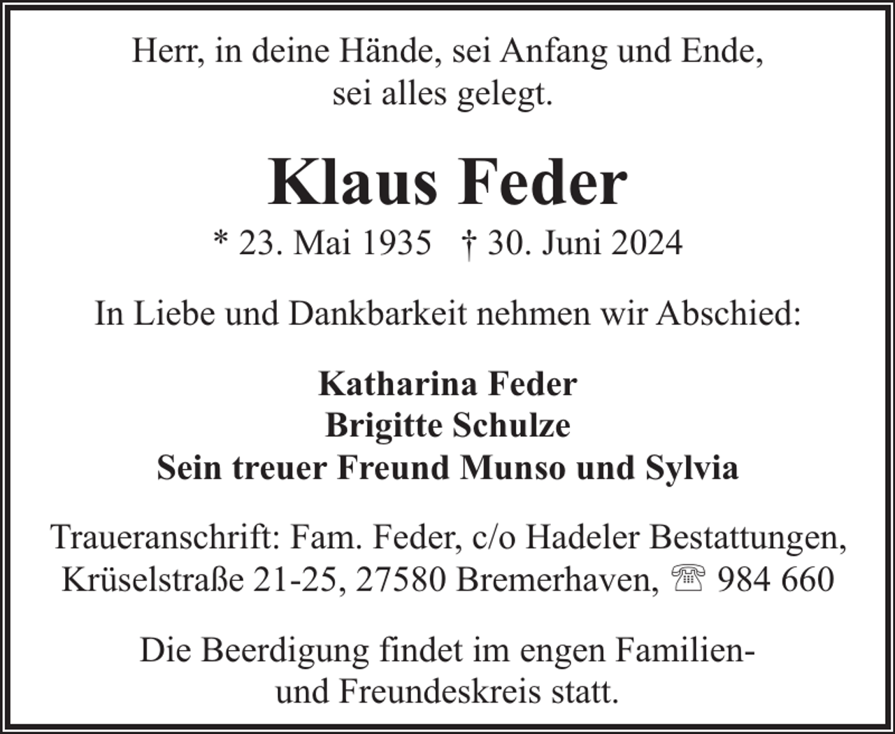 <p>Herr, in deine Hände, sei Anfang und Ende,<br />sei alles gelegt.</p><p>Klaus Feder</p><p>* 23. Mai 1935 † 30. Juni 2024<br />In Liebe und Dankbarkeit nehmen wir Abschied:<br />Katharina Feder<br />Brigitte Schulze<br />Sein treuer Freund Munso und Sylvia<br />Traueranschrift: Fam. Feder, c/o Hadeler Bestattungen,<br />Krüselstraße 21-25, 27580 Bremerhaven, ' 984 660<br />Die Beerdigung findet im engen Familienund Freundeskreis statt.</p>