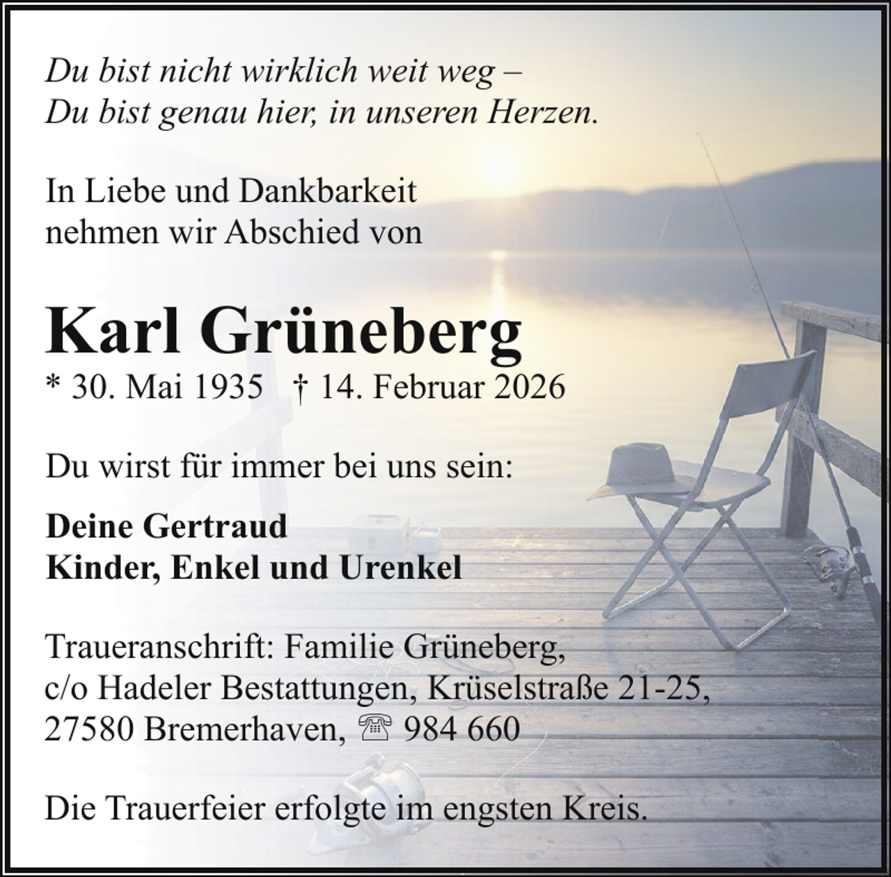 <p>Du bist nicht wirklich weit weg –<br />Du bist genau hier, in unseren Herzen.<br />In Liebe und Dankbarkeit<br />nehmen wir Abschied von</p><p>Karl Grüneberg</p><p>* 30. Mai 1935 † 14. Februar 2026<br />Du wirst für immer bei uns sein:<br />Deine Gertraud<br />Kinder, Enkel und Urenkel<br />Traueranschrift: Familie Grüneberg,<br />c/o Hadeler Bestattungen, Krüselstraße 21-25,<br />27580 Bremerhaven, ' 984 660<br />Die Trauerfeier erfolgte im engsten Kreis.</p>
