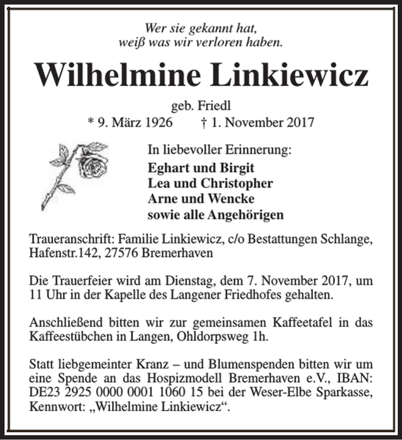 <p>Wer sie gekannt hat,<br />weiß was wir verloren haben.</p><p>Wilhelmine Linkiewicz<br />geb. Friedl<br />* 9. März 1926<br />† 1. November 2017<br />In liebevoller Erinnerung:<br />Eghart und Birgit<br />Lea und Christopher<br />Arne und Wencke<br />sowie alle Angehörigen<br />Traueranschrift: Familie Linkiewicz, c/o Bestattungen Schlange,<br />Hafenstr.142, 27576 Bremerhaven<br />Die Trauerfeier wird am Dienstag, dem 7. November 2017, um<br />11 Uhr in der Kapelle des Langener Friedhofes gehalten.<br />Anschließend bitten wir zur gemeinsamen Kaffeetafel in das<br />Kaffeestübchen in Langen, Ohldorpsweg 1h.<br />Statt liebgemeinter Kranz – und Blumenspenden bitten wir um<br />eine Spende an das Hospizmodell Bremerhaven e.V., IBAN:<br />DE23 2925 0060 15 bei der Weser-Elbe Sparkasse,<br />Kennwort: „Wilhelmine Linkiewicz“.</p>