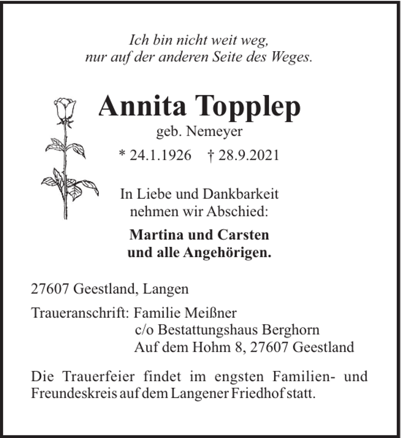<p>Ich bin nicht weit weg,<br />nur auf der anderen Seite des Weges.</p><p>Annita Topplep<br />geb. Nemeyer<br />* 24.1.1926</p><p>† 28.9.2021</p><p>In Liebe und Dankbarkeit<br />nehmen wir Abschied:<br />Martina und Carsten<br />und alle Angehörigen.<br />27607 Geestland, Langen<br />Traueranschrift: Familie Meißner<br />c/o Bestattungshaus Berghorn<br />Auf dem Hohm 8, 27607 Geestland<br />Die Trauerfeier findet im engsten Familien- und<br />Freundeskreis auf dem Langener Friedhof statt.</p>