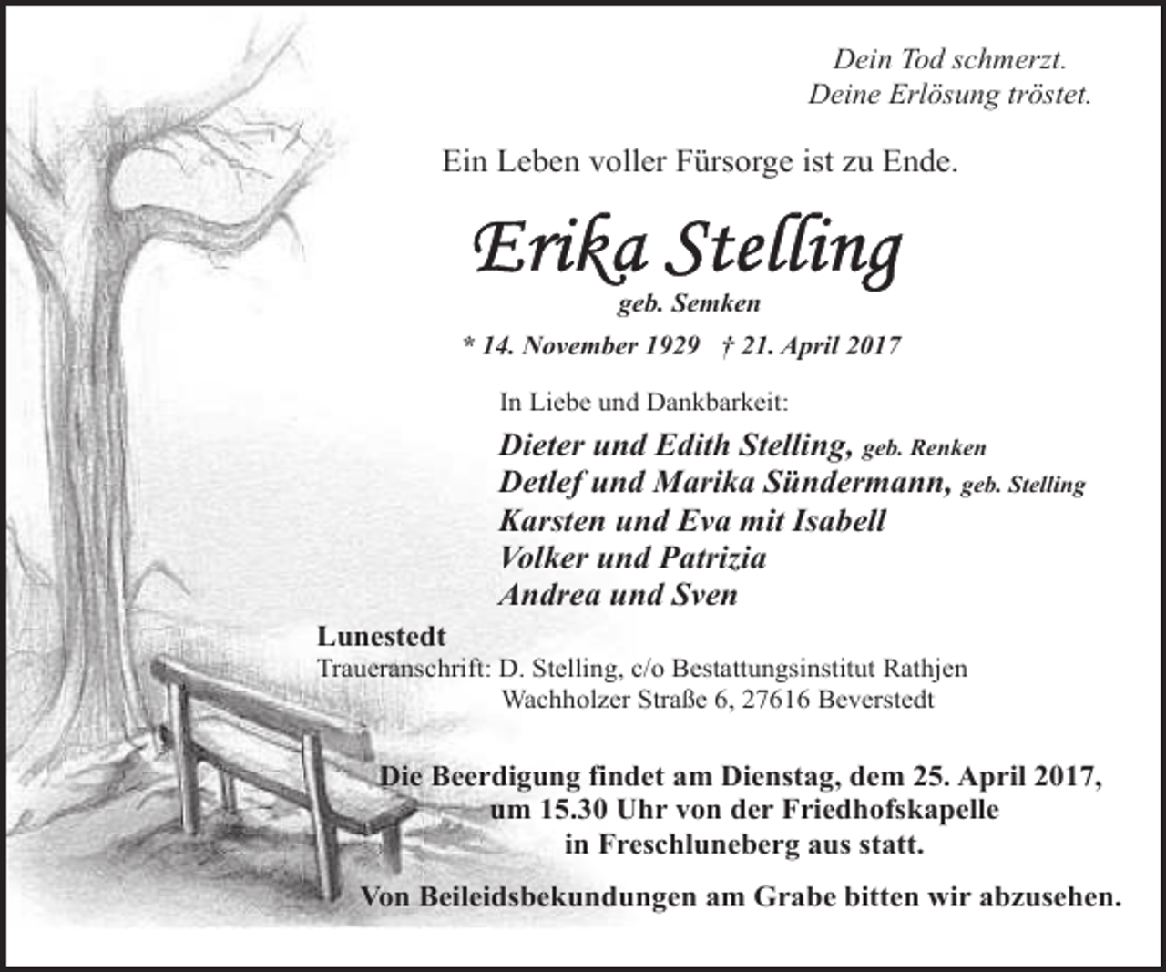 <p>Dein Tod schmerzt.<br />Deine Erlösung tröstet.</p><p>Ein Leben voller Fürsorge ist zu Ende.</p><p>geb. Semken<br />* 14. November 1929 † 21. April 2017<br />In Liebe und Dankbarkeit:</p><p>Dieter und Edith Stelling, geb. Renken<br />Detlef und Marika Sündermann, geb. Stelling<br />Karsten und Eva mit Isabell<br />Volker und Patrizia<br />Andrea und Sven<br />Lunestedt</p><p>Traueranschrift: D. Stelling, c/o Bestattungsinstitut Rathjen<br />Wachholzer Straße 6, 27616 Beverstedt</p><p>Die Beerdigung findet am Dienstag, dem 25. April 2017,<br />um 15.30 Uhr von der Friedhofskapelle<br />in Freschluneberg aus statt.<br />Von Beileidsbekundungen am Grabe bitten wir abzusehen.</p>