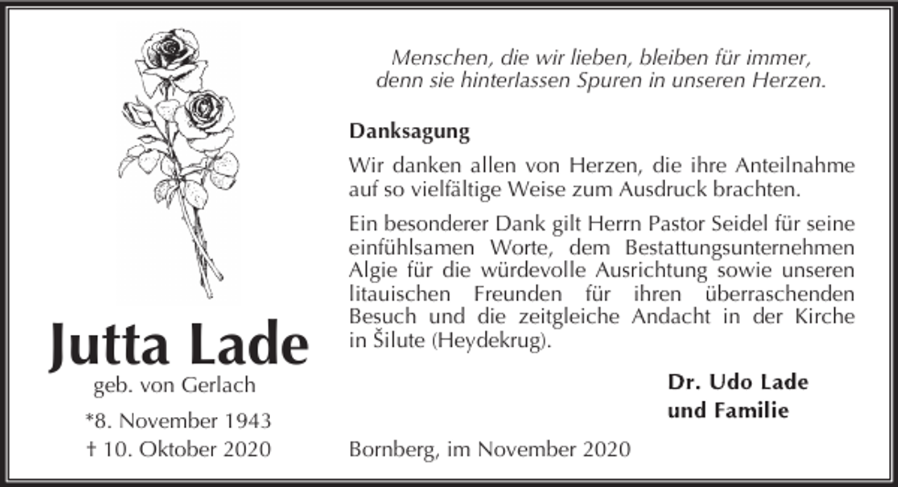 <p>Menschen, die wir lieben, bleiben für immer,<br />denn sie hinterlassen Spuren in unseren Herzen.<br />Danksagung<br />Wir danken allen von Herzen, die ihre Anteilnahme<br />auf so vielfältige Weise zum Ausdruck brachten.</p><p>Jutta Lade</p><p>Ein besonderer Dank gilt Herrn Pastor Seidel für seine<br />einfühlsamen Worte, dem Bestattungsunternehmen<br />Algie für die würdevolle Ausrichtung sowie unseren<br />litauischen Freunden für ihren überraschenden<br />Besuch und die zeitgleiche Andacht in der Kirche<br />in Šilute (Heydekrug).</p><p>geb. von Gerlach</p><p>*8. November 1943<br />† 10. Oktober 2020</p><p>Bornberg, im November 2020</p>