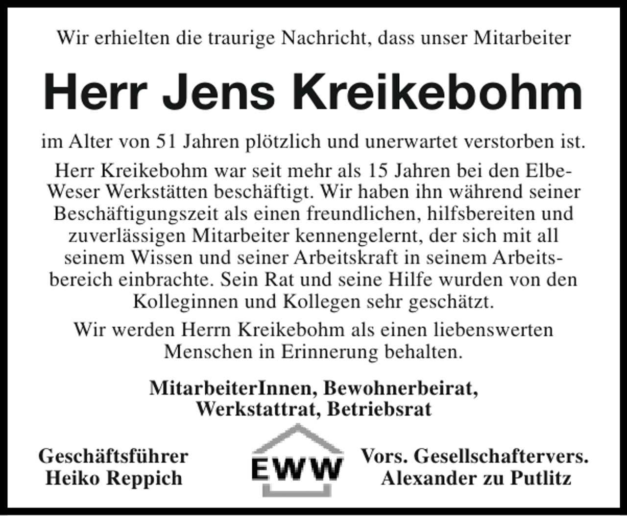 <p>Wir erhielten die traurige Nachricht, dass unser Mitarbeiter</p><p>Herr Jens Kreikebohm</p><p>im Alter von 51 Jahren plötzlich und unerwartet verstorben ist.<br />Herr Kreikebohm war seit mehr als 15 Jahren bei den ElbeWeser Werkstätten beschäftigt. Wir haben ihn während seiner<br />Beschäftigungszeit als einen freundlichen, hilfsbereiten und<br />zuverlässigen Mitarbeiter kennengelernt, der sich mit all<br />seinem Wissen und seiner Arbeitskraft in seinem Arbeitsbereich einbrachte. Sein Rat und seine Hilfe wurden von den<br />Kolleginnen und Kollegen sehr geschätzt.<br />Wir werden Herrn Kreikebohm als einen liebenswerten<br />Menschen in Erinnerung behalten.<br />MitarbeiterInnen, Bewohnerbeirat,<br />Werkstattrat, Betriebsrat<br />Geschäftsführer<br />Heiko Reppich</p><p>Vors. Gesellschaftervers.<br />Alexander zu Putlitz</p>