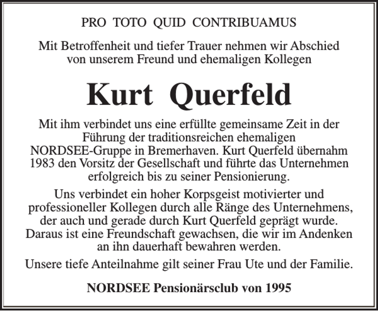 <p>PRO TOTO QUID CONTRIBUAMUS<br />Mit Betroffenheit und tiefer Trauer nehmen wir Abschied<br />von unserem Freund und ehemaligen Kollegen</p><p>Kurt Querfeld</p><p>Mit ihm verbindet uns eine erfüllte gemeinsame Zeit in der<br />Führung der traditionsreichen ehemaligen<br />NORDSEE-Gruppe in Bremerhaven. Kurt Querfeld übernahm<br />1983 den Vorsitz der Gesellschaft und führte das Unternehmen<br />erfolgreich bis zu seiner Pensionierung.<br />Uns verbindet ein hoher Korpsgeist motivierter und<br />professioneller Kollegen durch alle Ränge des Unternehmens,<br />der auch und gerade durch Kurt Querfeld geprägt wurde.<br />Daraus ist eine Freundschaft gewachsen, die wir im Andenken<br />an ihn dauerhaft bewahren werden.<br />Unsere tiefe Anteilnahme gilt seiner Frau Ute und der Familie.<br />NORDSEE Pensionärsclub von 1995</p>