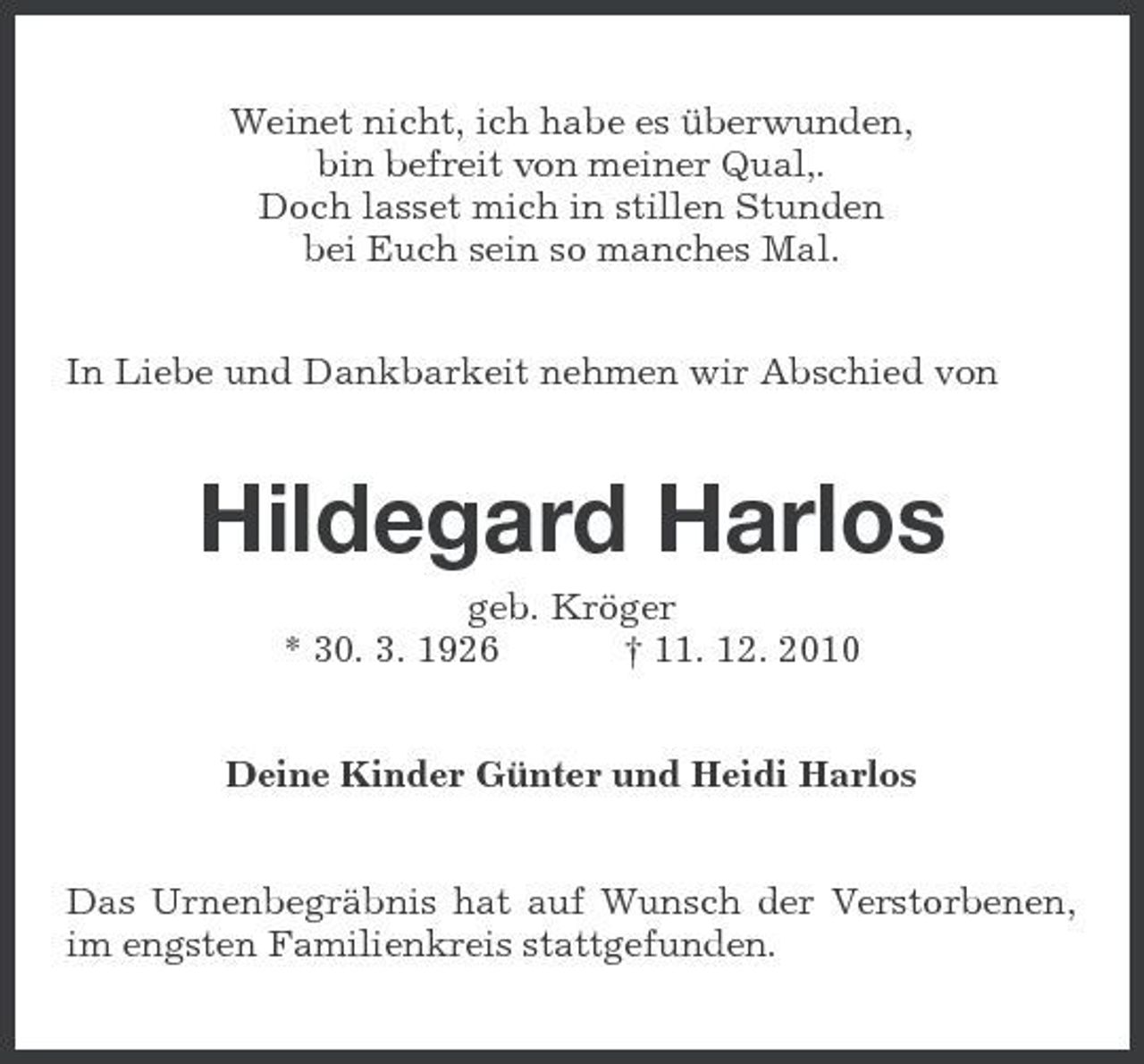 <p>Weinet nicht, ich habe es überwunden, bin befreit von meiner Qual,. Doch lasset mich in stillen Stunden bei Euch sein so manches Mal. In Liebe und Dankbarkeit nehmen wir Abschied von</p><p>Hildegard Harlos<br />geb. Kröger * 30. 3. 1926 † 11. 12. 2010 Deine Kinder Günter und Heidi Harlos Das Urnenbegräbnis hat auf Wunsch der Verstorbenen, im engsten Familienkreis stattgefunden.</p>