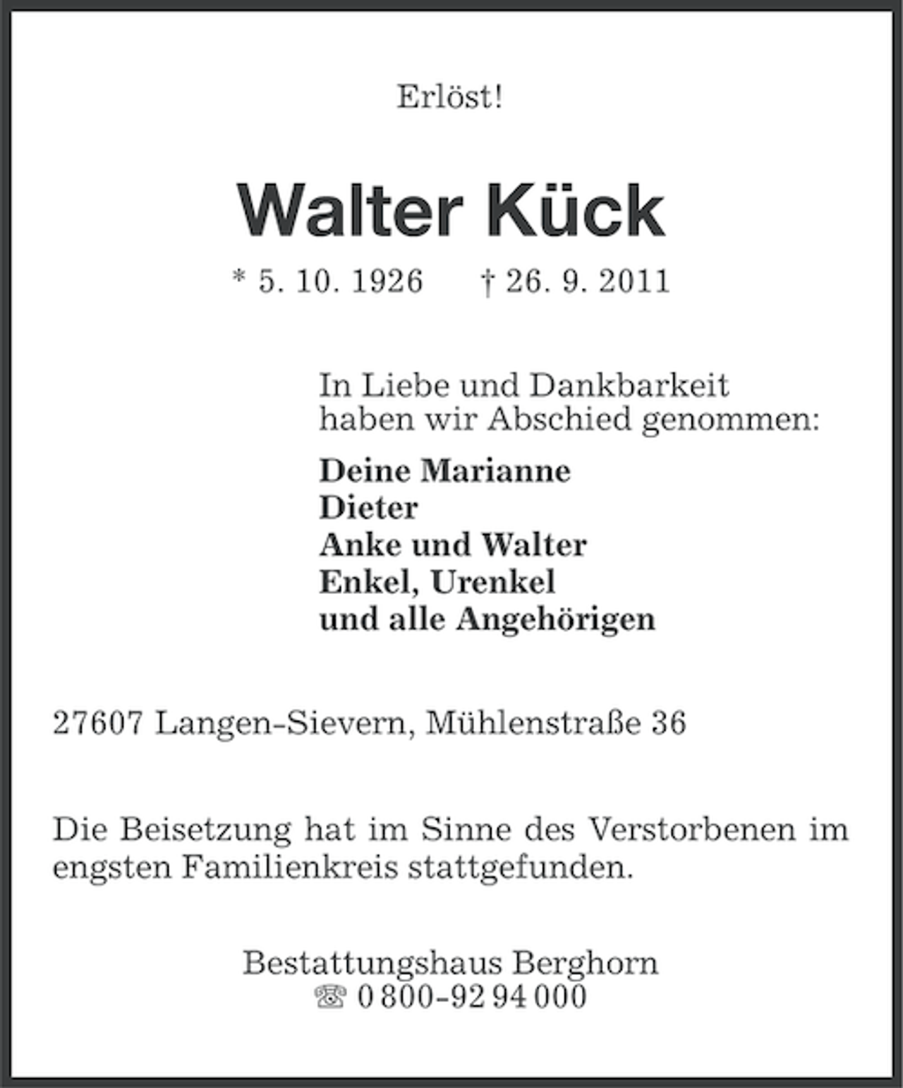 <p>Erlöst!</p><p>Walter Kück<br />* 5. 10. 1926</p><p>† 26. 9. 2011</p><p>In Liebe und Dankbarkeit<br />haben wir Abschied genommen:<br />Deine Marianne<br />Dieter<br />Anke und Walter<br />Enkel, Urenkel<br />und alle Angehörigen<br />27607 Langen-Sievern, Mühlenstraße 36<br />Die Beisetzung hat im Sinne des Verstorbenen im<br />engsten Familienkreis stattgefunden.<br />Bestattungshaus Berghorn<br />0 800-92 94 000</p>