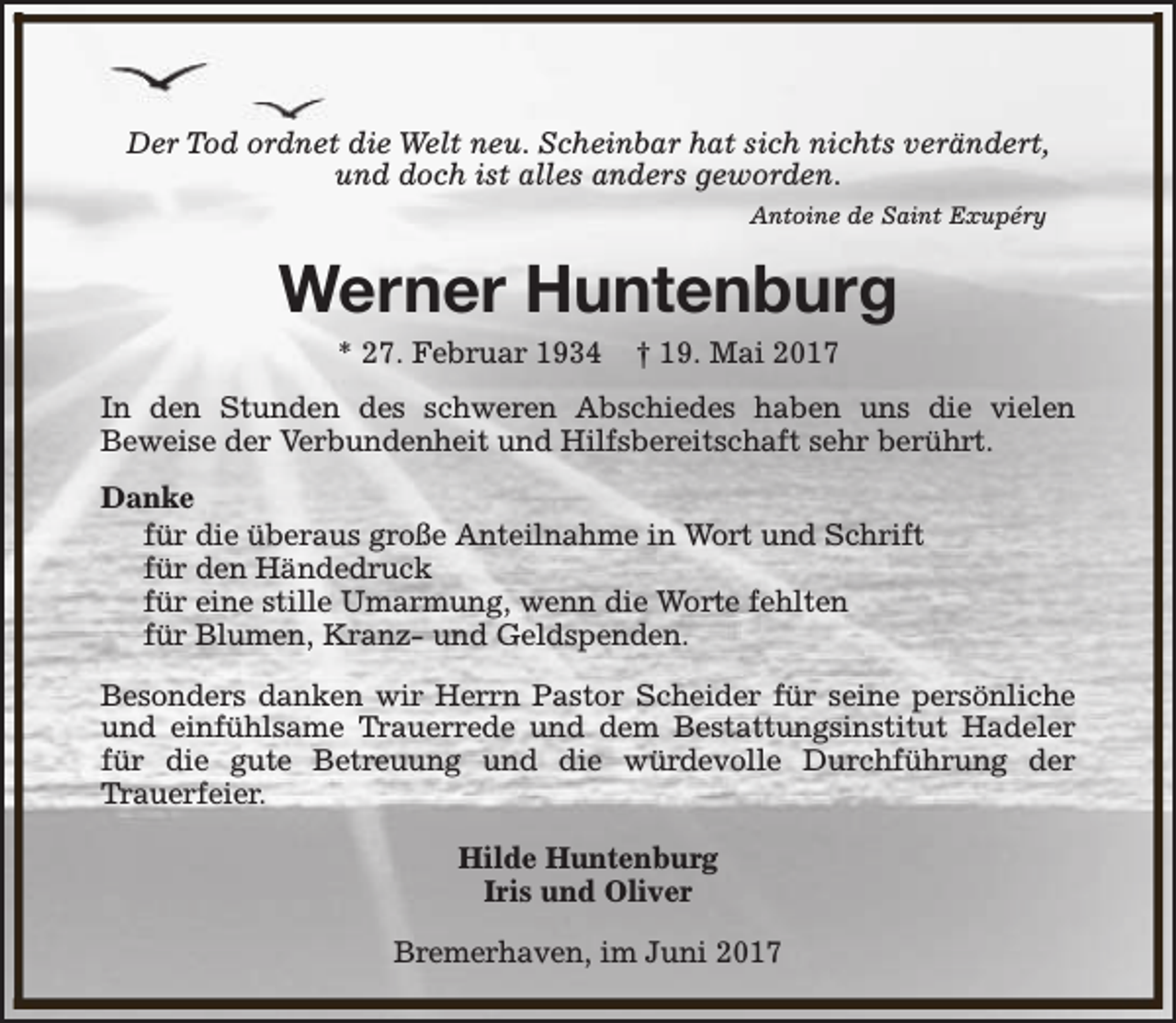 <p>Der Tod ordnet die Welt neu. Scheinbar hat sich nichts verändert,<br />und doch ist alles anders geworden.<br />Antoine de Saint Exupéry</p><p>Werner Huntenburg<br />* 27. Februar 1934</p><p>† 19. Mai 2017</p><p>In den Stunden des schweren Abschiedes haben uns die vielen<br />Beweise der Verbundenheit und Hilfsbereitschaft sehr berührt.<br />Danke<br />für die überaus große Anteilnahme in Wort und Schrift<br />für den Händedruck<br />für eine stille Umarmung, wenn die Worte fehlten<br />für Blumen, Kranz- und Geldspenden.<br />Besonders danken wir Herrn Pastor Scheider für seine persönliche<br />und einfühlsame Trauerrede und dem Bestattungsinstitut Hadeler<br />für die gute Betreuung und die würdevolle Durchführung der<br />Trauerfeier.<br />Hilde Huntenburg<br />Iris und Oliver<br />Bremerhaven, im Juni 2017</p>