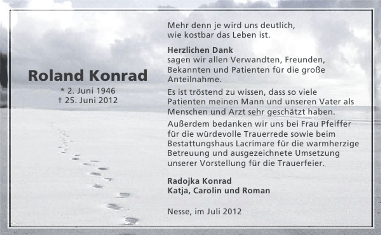 <p>Mehr denn je wird uns deutlich,<br />wie kostbar das Leben ist.</p><p>Roland Konrad<br />* 2. Juni 1946<br />† 25. Juni 2012</p><p>Herzlichen Dank<br />sagen wir allen Verwandten, Freunden,<br />Bekannten und Patienten für die große<br />Anteilnahme.<br />Es ist tröstend zu wissen, dass so viele<br />Patienten meinen Mann und unseren Vater als<br />Menschen und Arzt sehr geschätzt haben.<br />Außerdem bedanken wir uns bei Frau Pfeiffer<br />für die würdevolle Trauerrede sowie beim<br />Bestattungshaus Lacrimare für die warmherzige<br />Betreuung und ausgezeichnete Umsetzung<br />unserer Vorstellung für die Trauerfeier.<br />Radojka Konrad<br />Katja, Carolin und Roman<br />Nesse, im Juli 2012</p>