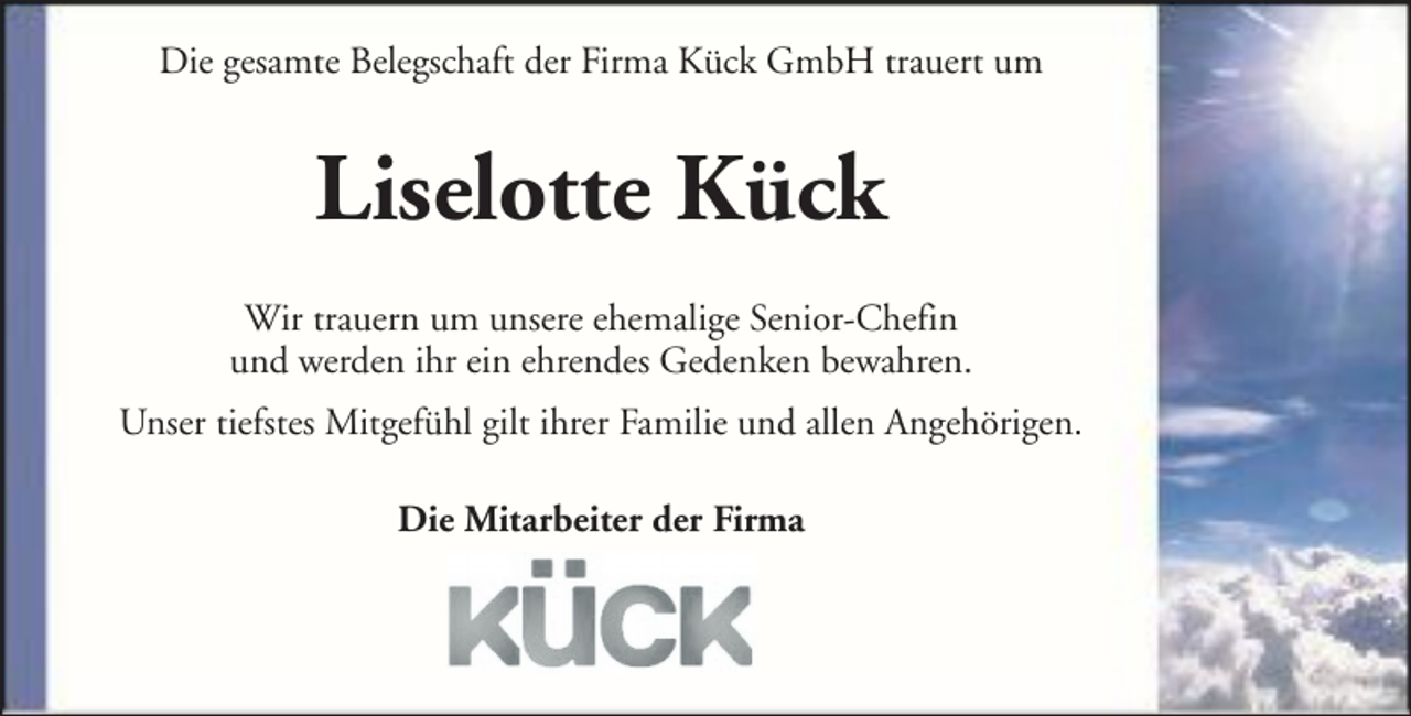 <p>Die gesamte Belegschaft der Firma Kück GmbH trauert um</p><p>Liselotte Kück<br />Wir trauern um unsere ehemalige Senior-Chefin<br />und werden ihr ein ehrendes Gedenken bewahren.<br />Unser tiefstes Mitgefühl gilt ihrer Familie und allen Angehörigen.<br />Die Mitarbeiter der Firma</p>