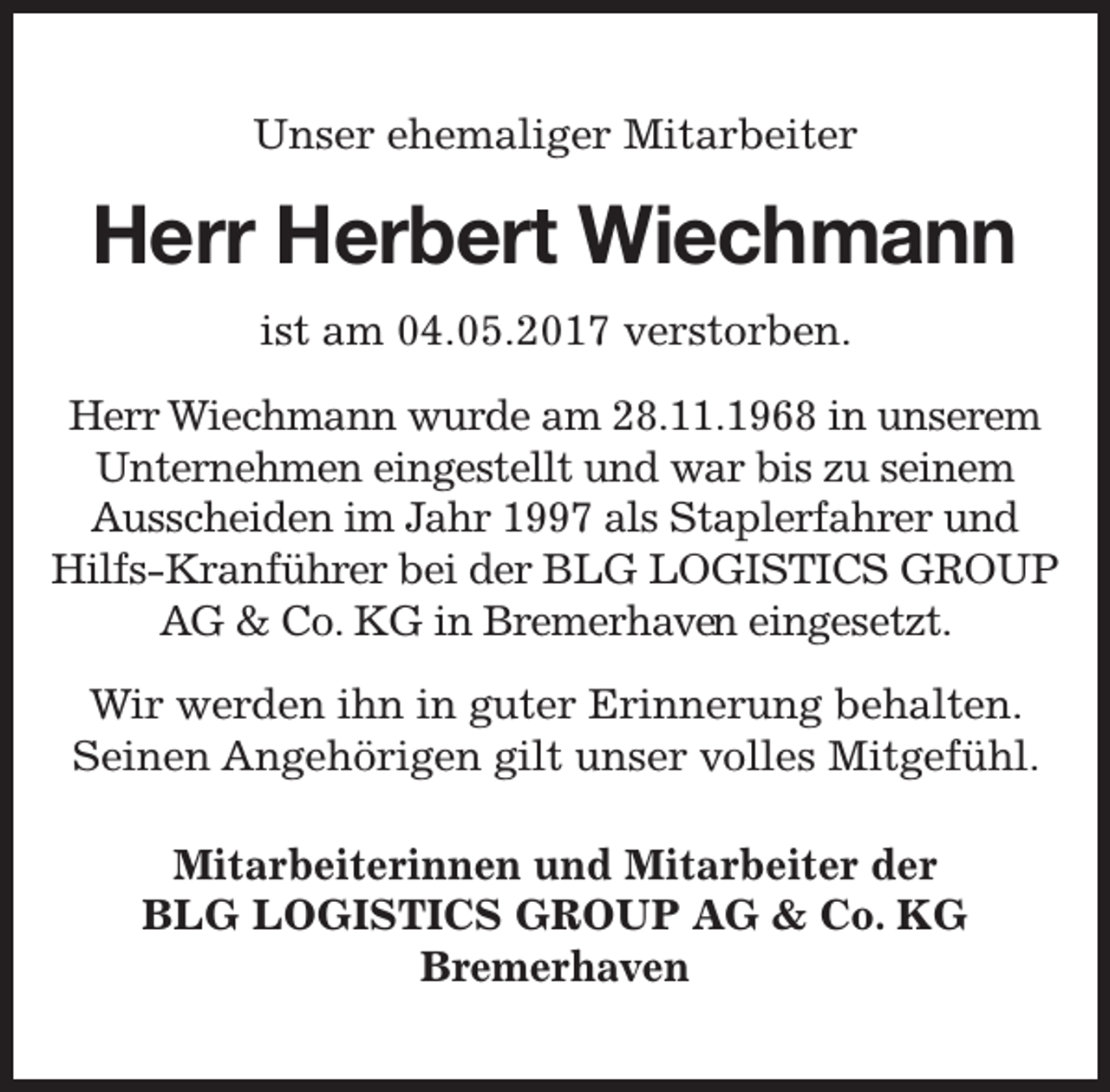 <p>Unser ehemaliger Mitarbeiter</p>
<p>Herr Herbert<br />rt Wiechmann<br />ist am 04.05.2017 verstorben.<br />Herr Wiechmann wurde am 28.11.1968 in unserem<br />Unternehmen eingestellt und war bis zu seinem<br />Ausscheiden im Jahr 1997 als Staplerfahrer und<br />Hilfs-Kranführer bei der BLG LOGISTICS GROUP<br />AG &amp; Co. KG in Bremerhaven<br />en eingesetzt.<br />Wir werden ihn in guter Erinnerung behalten.<br />Seinen Angehörigen gilt unser volles Mitgefühl.<br />Mitarbeiterinnen und Mitarbeiter der<br />BLG LOGISTICS GROUP AG &amp; Co. KG<br />Bremerhaven</p>