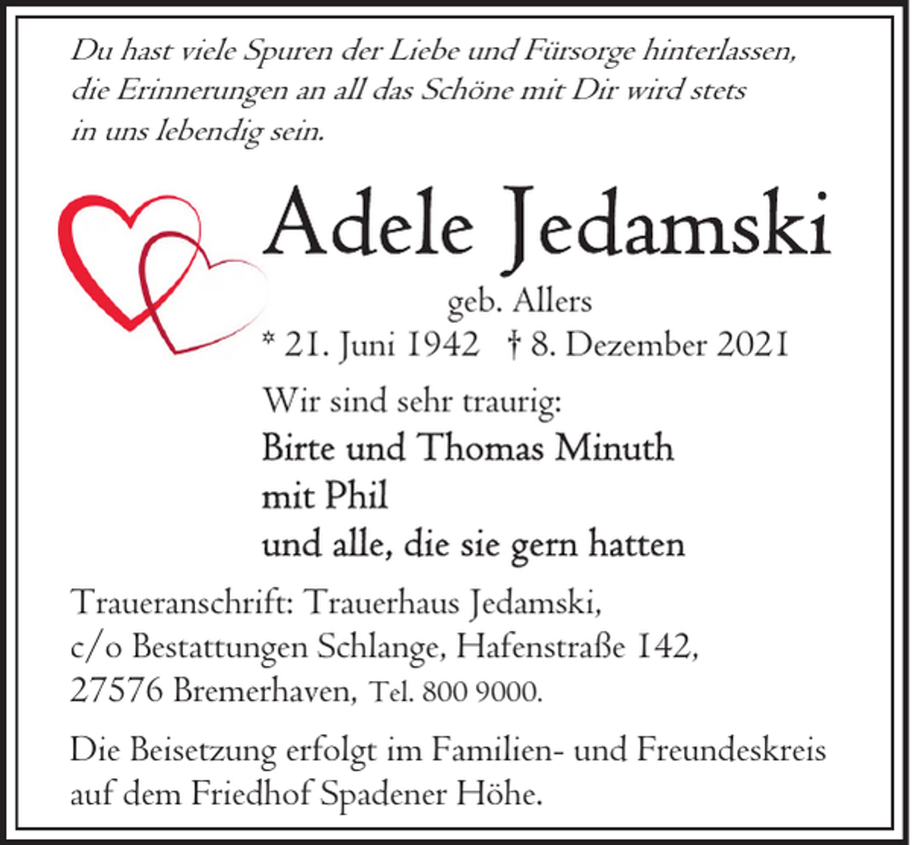<p>Du hast viele Spuren der Liebe und Fürsorge hinterlassen,<br />die Erinnerungen an all das Schöne mit Dir wird stets<br />in uns lebendig sein.</p>
<p>geb. Allers<br />* 21. Juni 1942 † 8. Dezember 2021<br />Wir sind sehr traurig:</p>
<p>Traueranschrift: Trauerhaus Jedamski,<br />c/o Bestattungen Schlange, Hafenstraße 142,<br />27576 Bremerhaven, Tel. 800 9000.<br />Die Beisetzung erfolgt im Familien- und Freundeskreis<br />auf dem Friedhof Spadener Höhe.</p>
