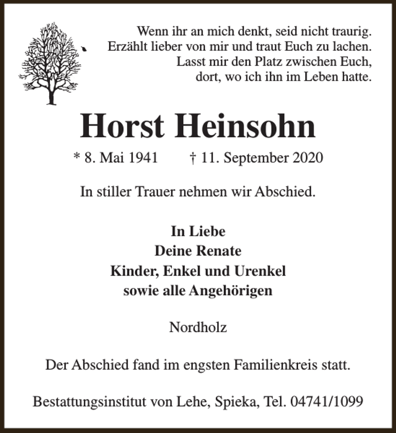 <p>Wenn ihr an mich denkt, seid nicht traurig.<br />Erzählt lieber von mir und traut Euch zu lachen.<br />Lasst mir den Platz zwischen Euch,<br />dort, wo ich ihn im Leben hatte.</p><p>Horst Heinsohn</p><p>* 8. Mai 1941</p><p>† 11. September 2020</p><p>In stiller Trauer nehmen wir Abschied.<br />In Liebe<br />Deine Renate<br />Kinder, Enkel und Urenkel<br />sowie alle Angehörigen<br />Nordholz<br />Der Abschied fand im engsten Familienkreis statt.<br />Bestattungsinstitut von Lehe, Spieka, Tel. 04741/1099</p>