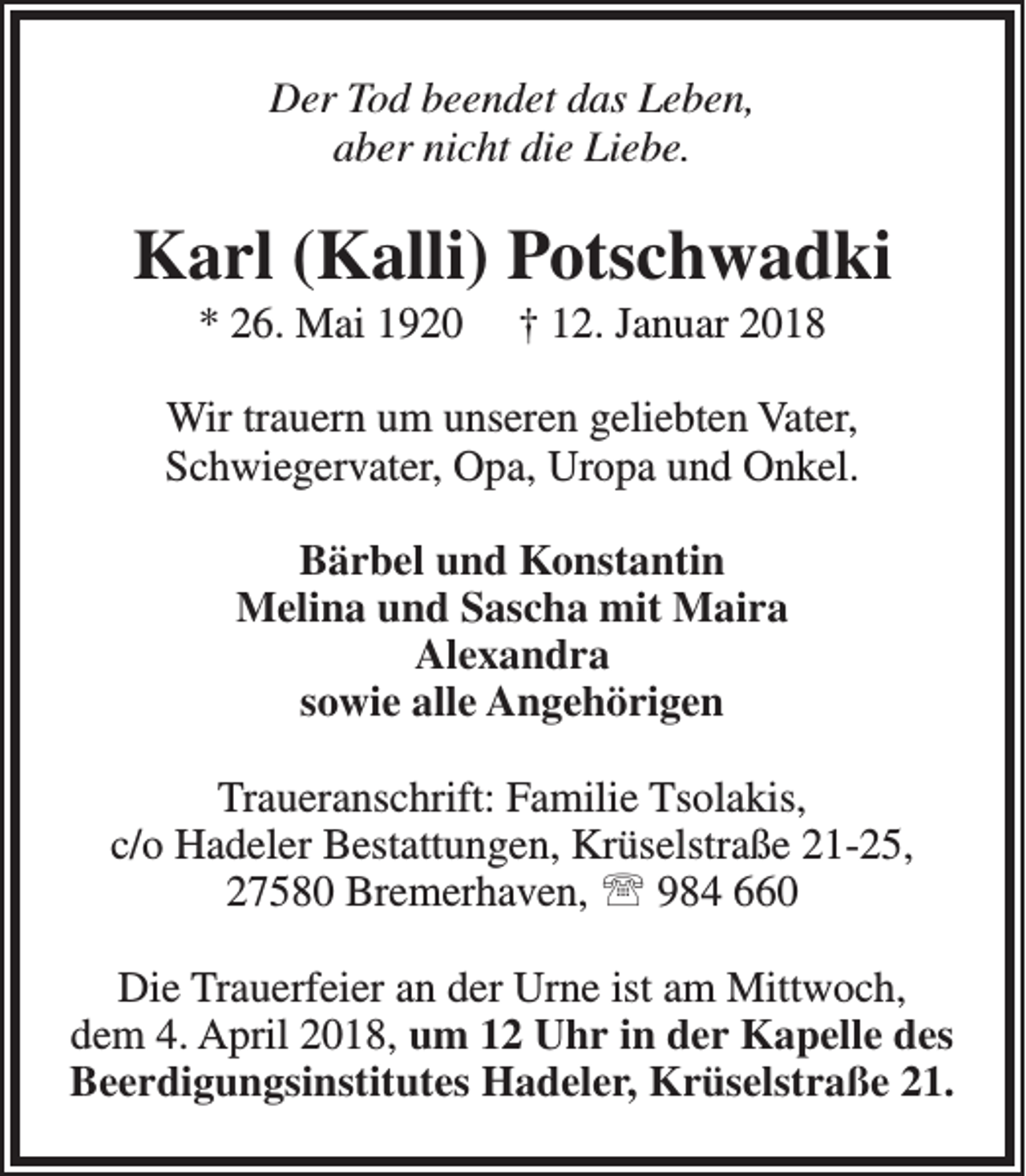 <p>Der Tod beendet das Leben,<br />aber nicht die Liebe.</p><p>Karl (Kalli) Potschwadki<br />* 26. Mai 1920</p><p>† 12. Januar 2018</p><p>Wir trauern um unseren geliebten Vater,<br />Schwiegervater, Opa, Uropa und Onkel.<br />Bärbel und Konstantin<br />Melina und Sascha mit Maira<br />Alexandra<br />sowie alle Angehörigen<br />Traueranschrift: Familie Tsolakis,<br />c/o Hadeler Bestattungen, Krüselstraße 21-25,<br />27580 Bremerhaven,  984 660<br />Die Trauerfeier an der Urne ist am Mittwoch,<br />dem 4. April 2018, um 12 Uhr in der Kapelle des<br />Beerdigungsinstitutes Hadeler, Krüselstraße 21.</p>