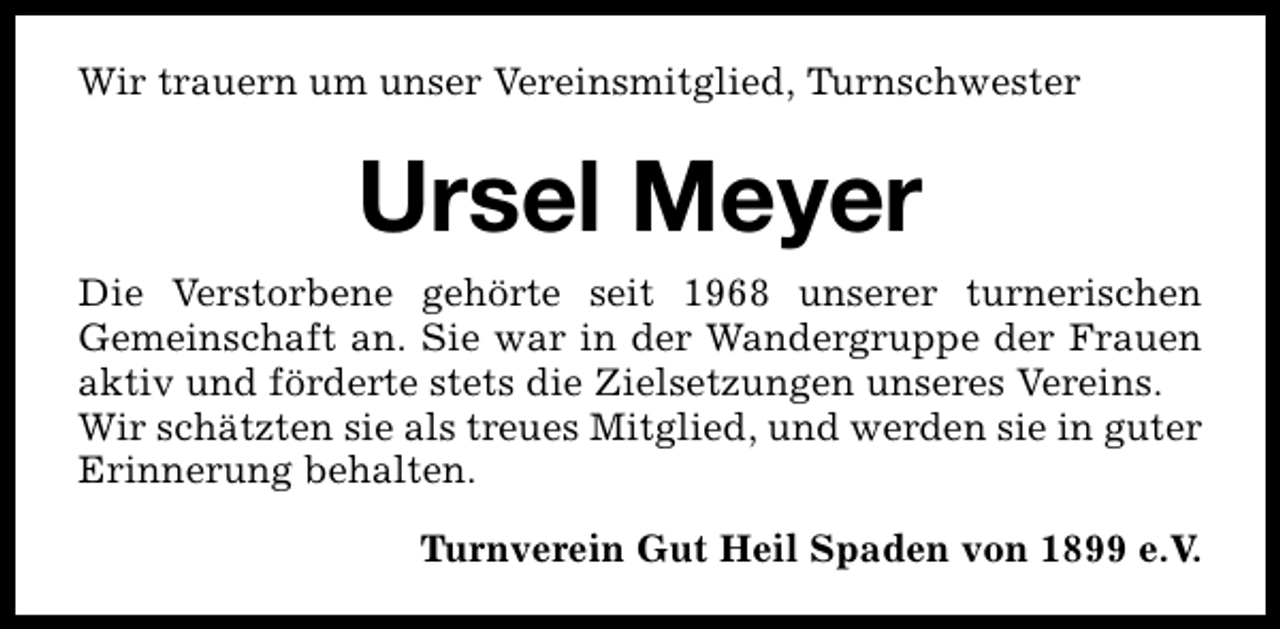 <p>Wir trauern um unser Vereinsmitglied, Turnschwester</p><p>Ursel Meyer<br />Die Verstorbene gehörte seit 1968 unserer turnerischen<br />Gemeinschaft an. Sie war in der Wandergruppe der Frauen<br />aktiv und förderte stets die Zielsetzungen unseres Vereins.<br />Wir schätzten sie als treues Mitglied, und werden sie in guter<br />Erinnerung behalten.<br />Turnverein Gut Heil Spaden von 1899 e.V.</p>