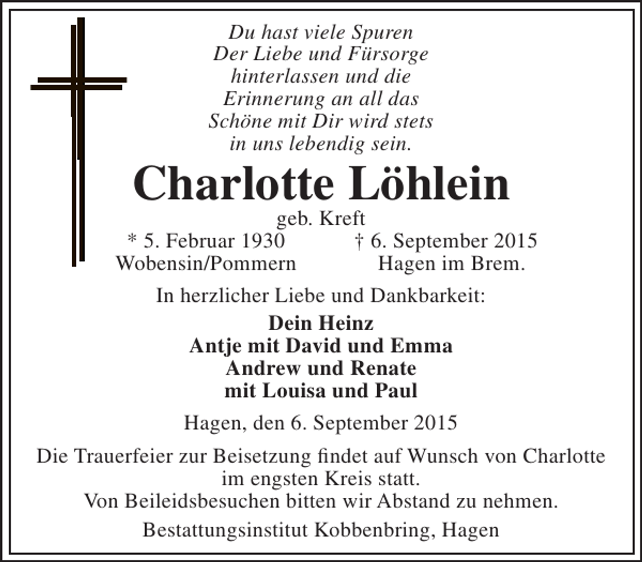 <p>Du hast viele Spuren<br />Der Liebe und Fürsorge<br />hinterlassen und die<br />Erinnerung an all das<br />Schöne mit Dir wird stets<br />in uns lebendig sein.</p><p>Charlotte Löhlein</p><p>geb. Kreft<br />* 5. Februar 1930<br />† 6. September 2015<br />Wobensin/Pommern<br />Hagen im Brem.<br />In herzlicher Liebe und Dankbarkeit:<br />Dein Heinz<br />Antje mit David und Emma<br />Andrew und Renate<br />mit Louisa und Paul<br />Hagen, den 6. September 2015<br />Die Trauerfeier zur Beisetzung findet auf Wunsch von Charlotte<br />im engsten Kreis statt.<br />Von Beileidsbesuchen bitten wir Abstand zu nehmen.<br />Bestattungsinstitut Kobbenbring, Hagen</p>