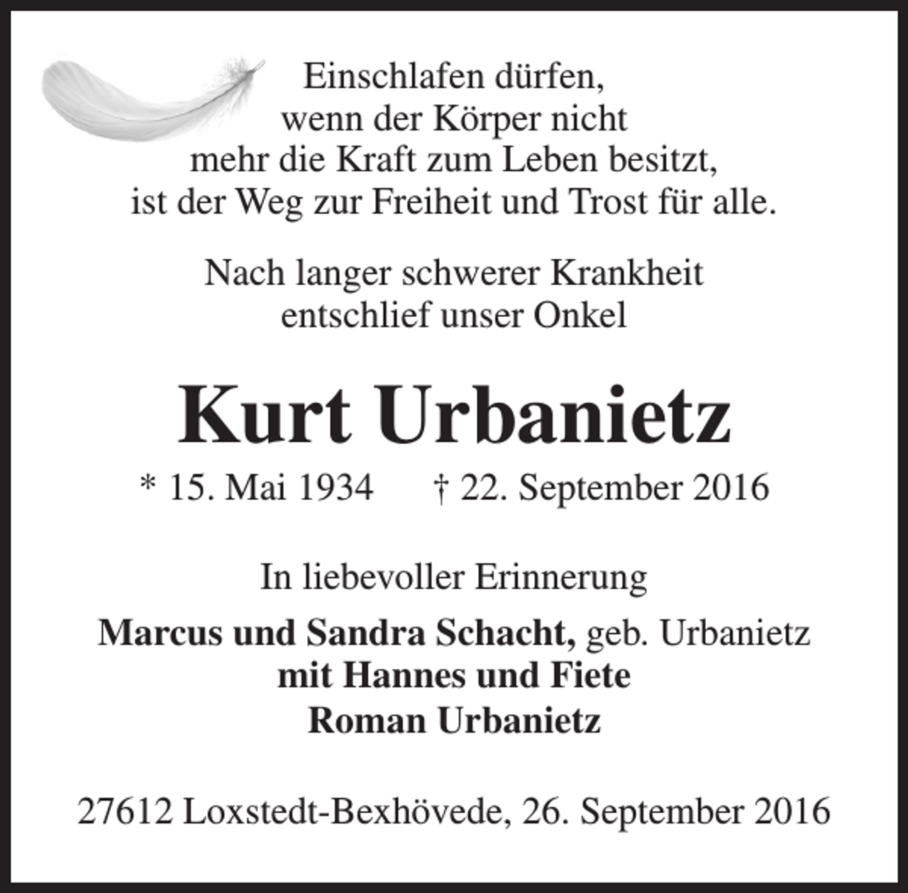<p>Einschlafen dürfen,<br />wenn der Körper nicht<br />mehr die Kraft zum Leben besitzt,<br />ist der Weg zur Freiheit und Trost für alle.<br />Nach langer schwerer Krankheit<br />entschlief unser Onkel</p><p>Kurt Urbanietz</p><p>* 15. Mai 1934</p><p>† 22. September 2016</p><p>In liebevoller Erinnerung<br />Marcus und Sandra Schacht, geb. Urbanietz<br />mit Hannes und Fiete<br />Roman Urbanietz<br />27612 Loxstedt-Bexhövede, 26. September 2016</p>