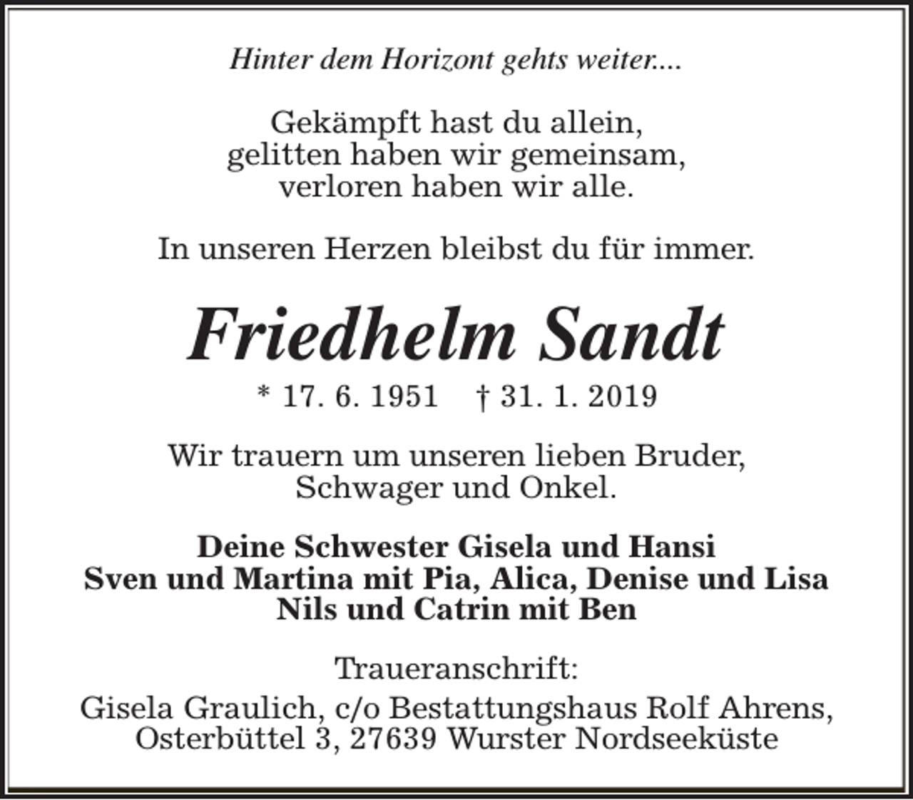 <p>Hinter dem Horizont gehts weiter....<br />Gekämpft hast du allein,<br />gelitten haben wir gemeinsam,<br />verloren haben wir alle.<br />In unseren Herzen bleibst du für immer.</p><p>Friedhelm Sandt<br />* 17. 6. 1951</p><p>† 31. 1. 2019</p><p>Wir trauern um unseren lieben Bruder,<br />Schwager und Onkel.<br />Deine Schwester Gisela und Hansi<br />Sven und Martina mit Pia, Alica, Denise und Lisa<br />Nils und Catrin mit Ben<br />Traueranschrift:<br />Gisela Graulich, c/o Bestattungshaus Rolf Ahrens,<br />Osterbüttel 3, 27639 Wurster Nordseeküste</p>