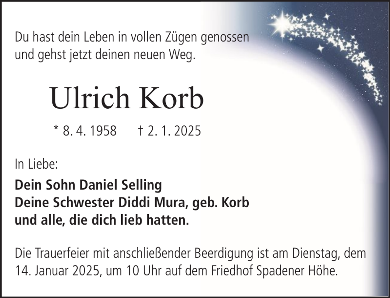 <p>Du hast dein Leben in vollen Zügen genossen<br />und gehst jetzt deinen neuen Weg.</p><p>Ulrich Korb<br />* 8. 4. 1958</p><p>† 2. 1. 2025</p><p>In Liebe:<br />Dein Sohn Daniel Selling<br />Deine Schwester Diddi Mura, geb. Korb<br />und alle, die dich lieb hatten.<br />Die Trauerfeier mit anschließender Beerdigung ist am Dienstag, dem<br />14. Januar 2025, um 10 Uhr auf dem Friedhof Spadener Höhe.</p>