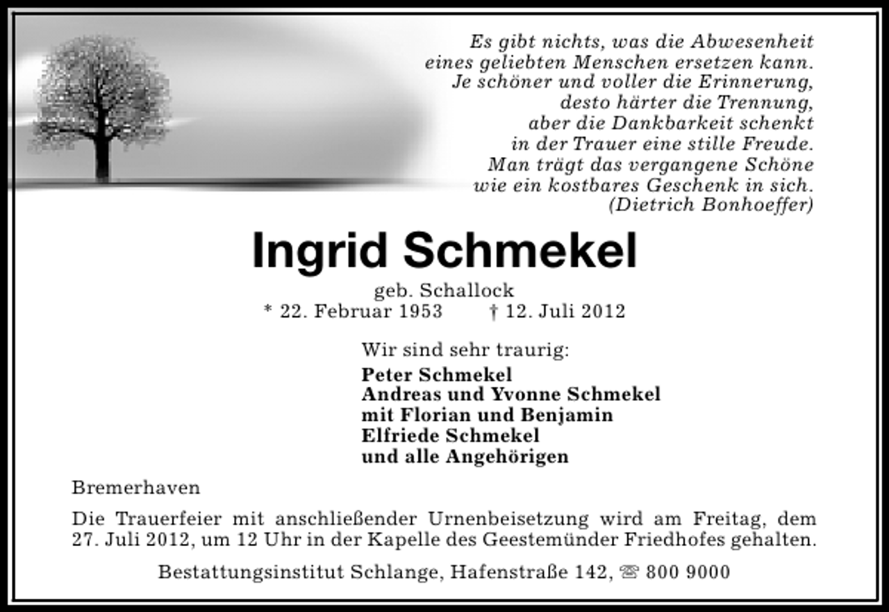 <p>Es gibt nichts, was die Abwesenheit<br />eines geliebten Menschen ersetzen kann.<br />Je schöner und voller die Erinnerung,<br />desto härter die Trennung,<br />aber die Dankbarkeit schenkt<br />in der Trauer eine stille Freude.<br />Man trägt das vergangene Schöne<br />wie ein kostbares Geschenk in sich.<br />(Dietrich Bonhoeffer)</p><p>Ingrid Schmekel<br />geb. Schallock<br />* 22. Februar 1953<br />† 12. Juli 2012</p><p>Wir sind sehr traurig:<br />Peter Schmekel<br />Andreas und Yvonne Schmekel<br />mit Florian und Benjamin<br />Elfriede Schmekel<br />und alle Angehörigen<br />Bremerhaven<br />Die Trauerfeier mit anschließender Urnenbeisetzung wird am Freitag, dem<br />27. Juli 2012, um 12 Uhr in der Kapelle des Geestemünder Friedhofes gehalten.<br />Bestattungsinstitut Schlange, Hafenstraße 142, s 800 9000</p>