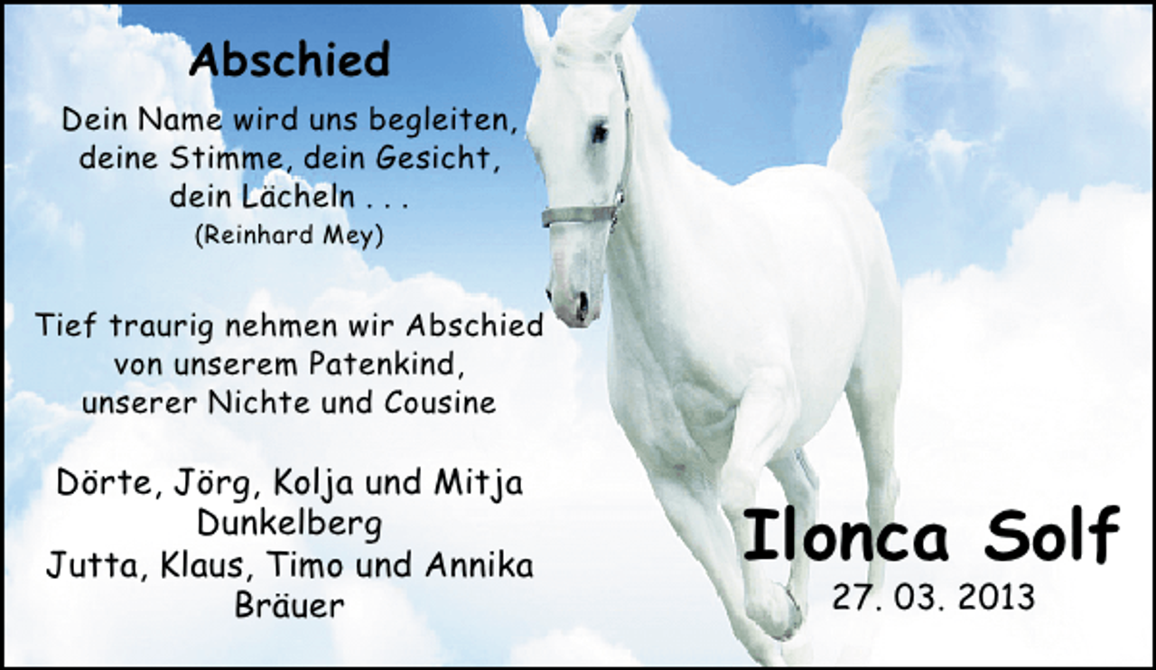 <p>Abschied<br />Dein Name wird uns begleiten,<br />deine Stimme, dein Gesicht,<br />dein Lächeln . . .<br />(Reinhard Mey)</p>
<p>Tief traurig nehmen wir Abschied<br />von unserem Patenkind,<br />unserer Nichte und Cousine</p>
<p>Dörte, Jörg, Kolja und Mitja<br />Dunkelberg<br />Jutta, Klaus, Timo und Annika<br />Bräuer</p>
<p>Ilonca Solf<br />27. 03. 2013</p>