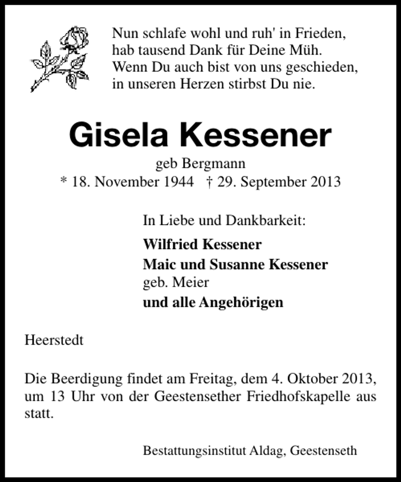 <p>Nun schlafe wohl und ruh' in Frieden,<br />hab tausend Dank für Deine Müh.<br />Wenn Du auch bist von uns geschieden,<br />in unseren Herzen stirbst Du nie.</p><p>Gisela Kessener</p><p>geb Bergmann<br />* 18. November 1944 † 29. September 2013<br />In Liebe und Dankbarkeit:<br />Wilfried Kessener<br />Maic und Susanne Kessener<br />geb. Meier<br />und alle Angehörigen<br />Heerstedt<br />Die Beerdigung findet am Freitag, dem 4. Oktober 2013,<br />um 13 Uhr von der Geestensether Friedhofskapelle aus<br />statt.<br />Bestattungsinstitut Aldag, Geestenseth</p>