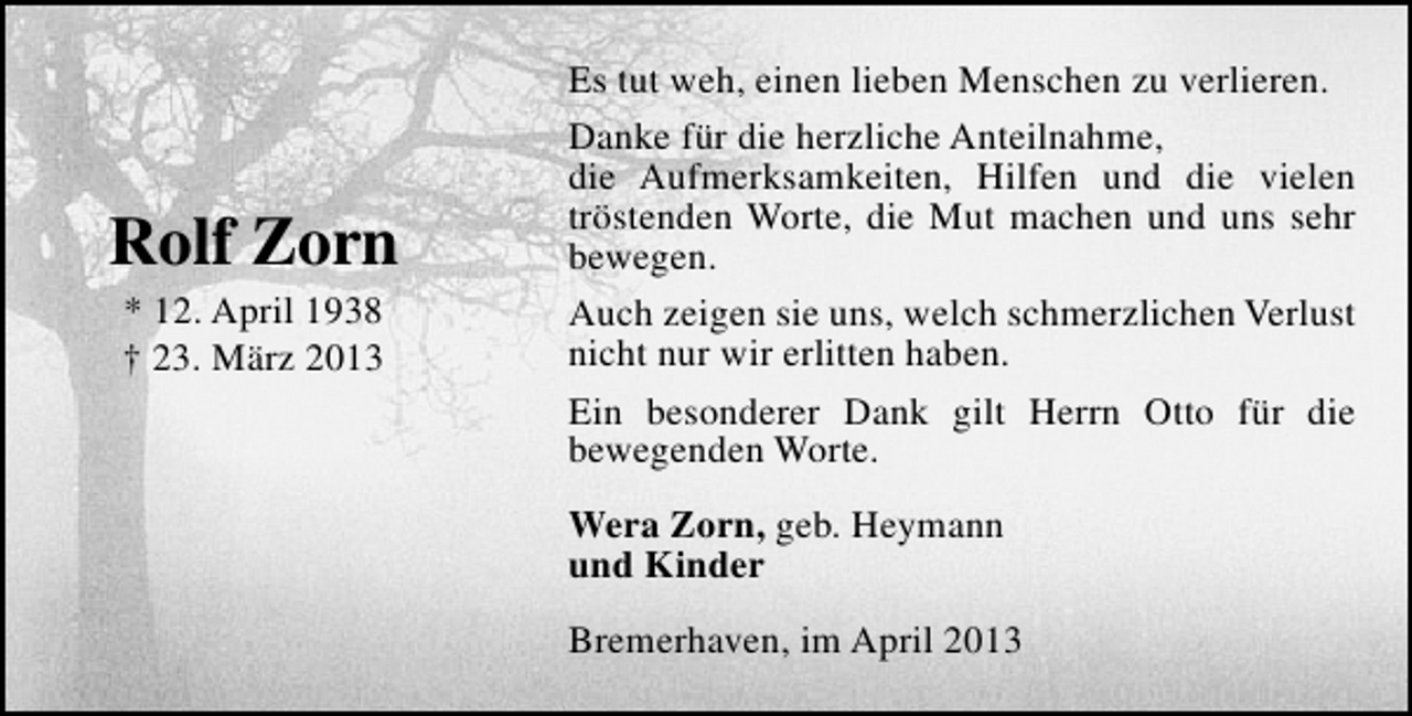 <p>Rolf Zorn<br />* 12. April 1938<br />† 23. März 2013</p><p>Es tut weh, einen lieben Menschen zu verlieren.<br />Danke für die herzliche Anteilnahme,<br />die Aufmerksamkeiten, Hilfen und die vielen<br />tröstenden Worte, die Mut machen und uns sehr<br />bewegen.<br />Auch zeigen sie uns, welch schmerzlichen Verlust<br />nicht nur wir erlitten haben.<br />Ein besonderer Dank gilt Herrn Otto für die<br />bewegenden Worte.<br />Wera Zorn, geb. Heymann<br />und Kinder<br />Bremerhaven, im April 2013</p>