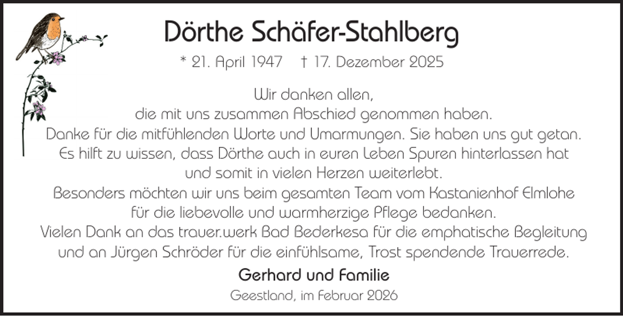 <p>Dörthe Schäfer-Stahlberg<br />* 21. April 1947</p><p>† 17. Dezember 2025</p><p>Wir danken allen,<br />die mit uns zusammen Abschied genommen haben.<br />Danke für die mitfühlenden Worte und Umarmungen. Sie haben uns gut getan.<br />Es hilft zu wissen, dass Dörthe auch in euren Leben Spuren hinterlassen hat<br />und somit in vielen Herzen weiterlebt.<br />Besonders möchten wir uns beim gesamten Team vom Kastanienhof Elmlohe<br />für die liebevolle und warmherzige Pflege bedanken.<br />Vielen Dank an das trauer.werk Bad Bederkesa für die emphatische Begleitung<br />und an Jürgen Schröder für die einfühlsame, Trost spendende Trauerrede.<br />Gerhard und Familie<br />Geestland, im Februar 2026</p>