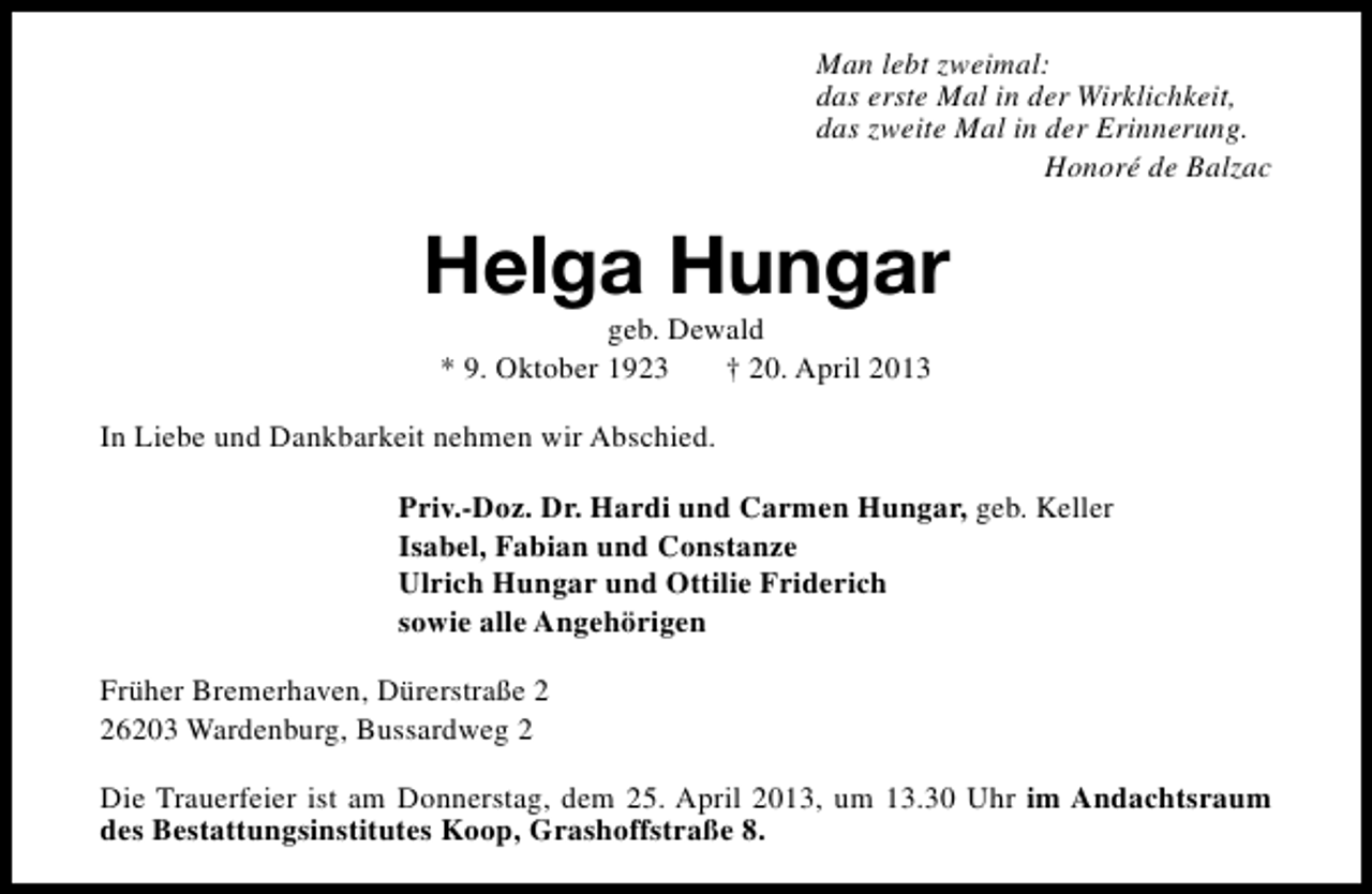 <p>Man lebt zweimal:<br />das erste Mal in der Wirklichkeit,<br />das zweite Mal in der Erinnerung.<br />Honoré de Balzac</p><p>Helga Hungar<br />geb. Dewald<br />* 9. Oktober 1923<br />† 20. April 2013</p><p>In Liebe und Dankbarkeit nehmen wir Abschied.<br />Priv.-Doz. Dr. Hardi und Carmen Hungar, geb. Keller<br />Isabel, Fabian und Constanze<br />Ulrich Hungar und Ottilie Friderich<br />sowie alle Angehörigen<br />Früher Bremerhaven, Dürerstraße 6203 Wardenburg, Bussardweg 2<br />Die Trauerfeier ist am Donnerstag, dem 25. April 2013, um 13.30 Uhr im Andachtsraum<br />des Bestattungsinstitutes Koop, Grashoffstraße 8.</p>
