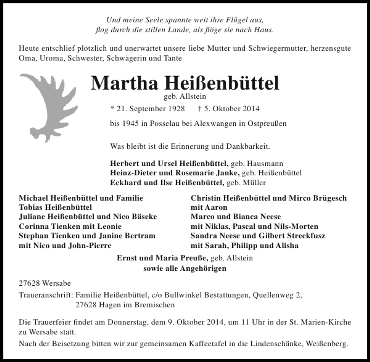 <p>Und meine Seele spannte weit ihre Flügel aus,<br />flog durch die stillen Lande, als flöge sie nach Haus.<br />Heute entschlief plötzlich und unerwartet unsere liebe Mutter und Schwiegermutter, herzensgute<br />Oma, Uroma, Schwester, Schwägerin und Tante</p><p>Martha geb. Allstein<br />Heißenbüttel<br />* 21. September 1928</p><p>† 5. Oktober 2014</p><p>bis 1945 in Posselau bei Alexwangen in Ostpreußen<br />Was bleibt ist die Erinnerung und Dankbarkeit.<br />Herbert und Ursel Heißenbüttel, geb. Hausmann<br />Heinz-Dieter und Rosemarie Janke, geb. Heißenbüttel<br />Eckhard und Ilse Heißenbüttel, geb. Müller<br />Michael Heißenbüttel und Familie<br />Christin Heißenbüttel und Mirco Brügesch<br />Tobias Heißenbüttel<br />mit Aaron<br />Juliane Heißenbüttel und Nico Bäseke<br />Marco und Bianca Neese<br />Corinna Tienken mit Leonie<br />mit Niklas, Pascal und Nils-Morten<br />Stephan Tienken und Janine Bertram<br />Sandra Neese und Gilbert Streckfusz<br />mit Nico und John-Pierre<br />mit Sarah, Philipp und Alisha<br />Ernst und Maria Preuße, geb. Allstein<br />sowie alle Angehörigen<br />27628 Wersabe<br />Traueranschrift: Familie Heißenbüttel, c/o Bullwinkel Bestattungen, Quellenweg 2,<br />27628 Hagen im Bremischen<br />Die Trauerfeier findet am Donnerstag, dem 9. Oktober 2014, um 11 Uhr in der St. Marien-Kirche<br />zu Wersabe statt.<br />Nach der Beisetzung bitten wir zur gemeinsamen Kaffeetafel in die Lindenschänke, Weißenberg.</p>
