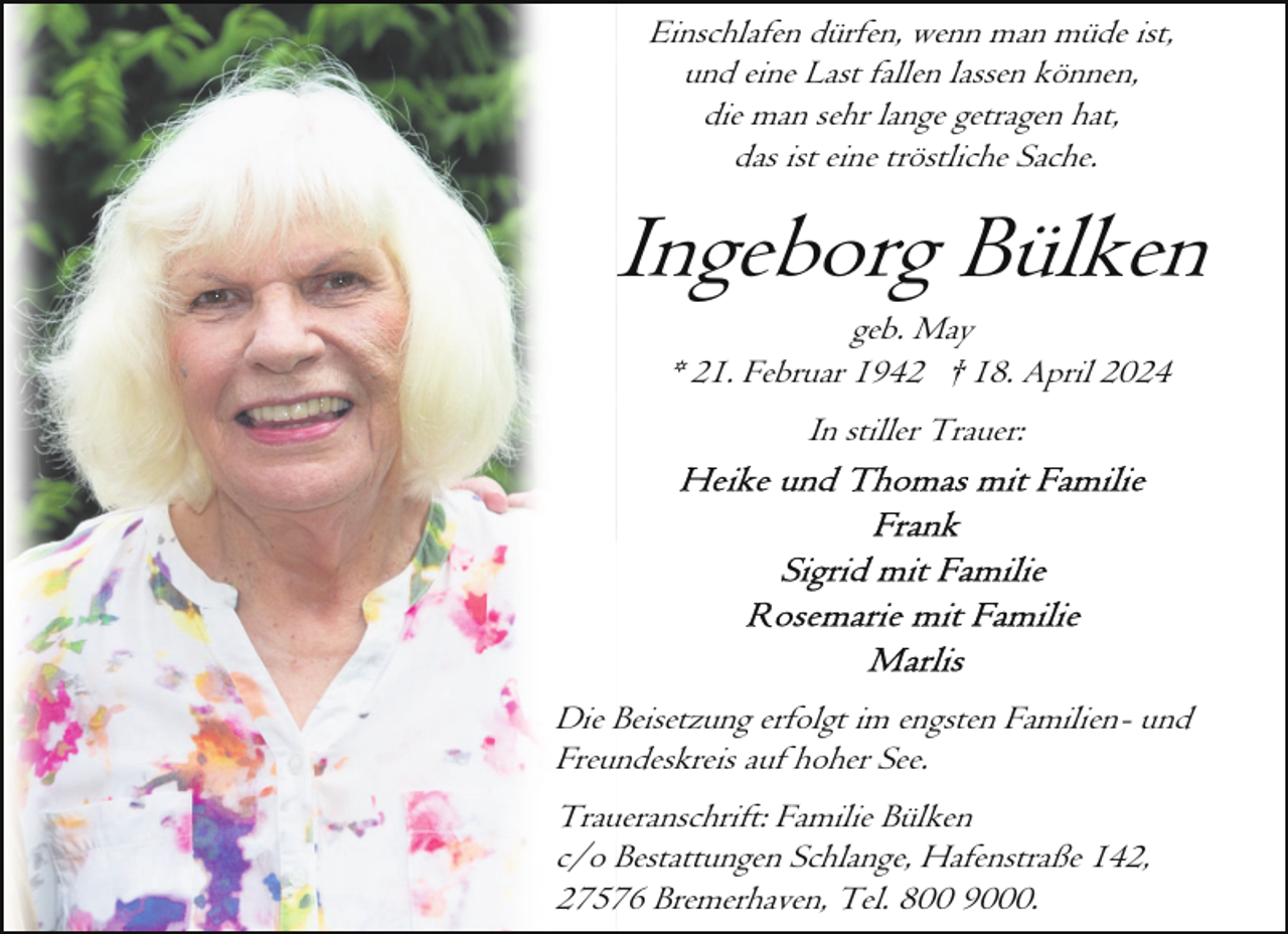 <p>Einschlafen dürfen, wenn man müde ist,<br />und eine Last fallen lassen können,<br />die man sehr lange getragen hat,<br />das ist eine tröstliche Sache.</p><p>Ingeborg Bülken<br />geb. May<br />* 21. Februar 1942 † 18. April 2024<br />In stiller Trauer:</p><p>Die Beisetzung erfolgt im engsten Familien- und<br />Freundeskreis auf hoher See.<br />Traueranschrift: Familie Bülken<br />c/o Bestattungen Schlange, Hafenstraße 142,<br />27576 Bremerhaven, Tel. 800 9000.</p>