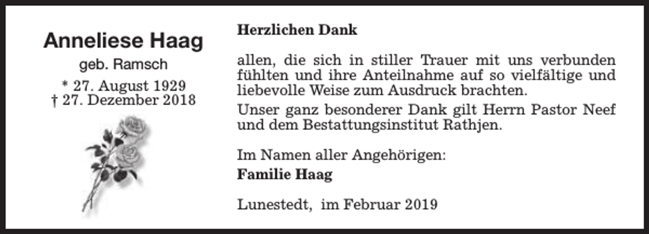 <p>Anneliese Haag<br />geb. Ramsch<br />* 27. August 1929<br />† 27. Dezember 2018</p><p>Herzlichen Dank<br />allen, die sich in stiller Trauer mit uns verbunden<br />fühlten und ihre Anteilnahme auf so vielfältige und<br />liebevolle Weise zum Ausdruck brachten.<br />Unser ganz besonderer Dank gilt Herrn Pastor Neef<br />und dem Bestattungsinstitut Rathjen.<br />Im Namen aller Angehörigen:<br />Familie Haag<br />Lunestedt, im Februar 2019</p>