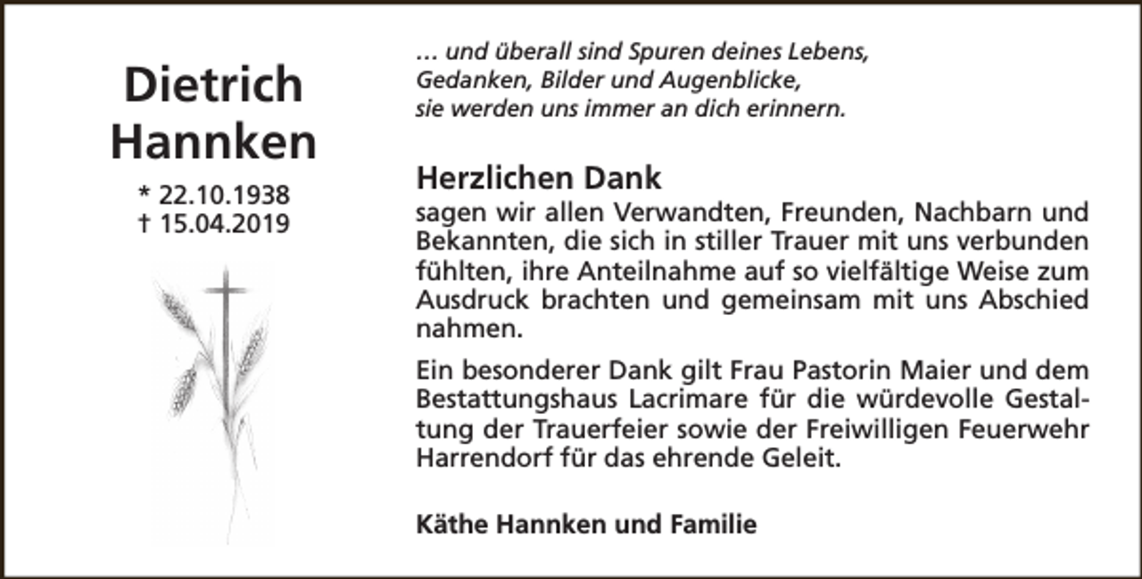 <p>Dietrich<br />Hannken<br />* 22.10.1938<br />† 15.04.2019</p><p>… und überall sind Spuren deines Lebens,<br />Gedanken, Bilder und Augenblicke,<br />sie werden uns immer an dich erinnern.</p><p>Herzlichen Dank</p><p>sagen wir allen Verwandten, Freunden, Nachbarn und<br />Bekannten, die sich in stiller Trauer mit uns verbunden<br />fühlten, ihre Anteilnahme auf so vielfältige Weise zum<br />Ausdruck brachten und gemeinsam mit uns Abschied<br />nahmen.<br />Ein besonderer Dank gilt Frau Pastorin Maier und dem<br />Bestattungshaus Lacrimare für die würdevolle Gestaltung der Trauerfeier sowie der Freiwilligen Feuerwehr<br />Harrendorf für das ehrende Geleit.<br />Käthe Hannken und Familie</p>