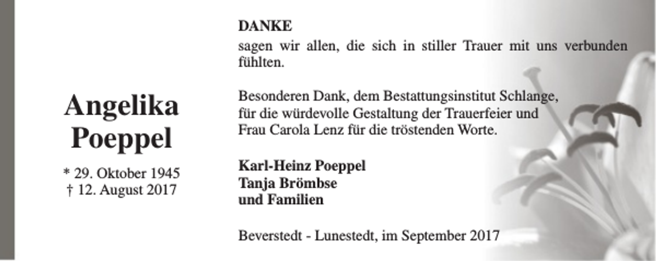 <p>DANKE<br />sagen wir allen, die sich in stiller Trauer mit uns verbunden<br />fühlten.</p><p>Angelika<br />Poeppel<br />* 29. Oktober 1945<br />† 12. August 2017</p><p>Besonderen Dank, dem Bestattungsinstitut Schlange,<br />für die würdevolle Gestaltung der Trauerfeier und<br />Frau Carola Lenz für die tröstenden Worte.<br />Karl-Heinz Poeppel<br />Tanja Brömbse<br />und Familien<br />Beverstedt - Lunestedt, im September 2017</p>