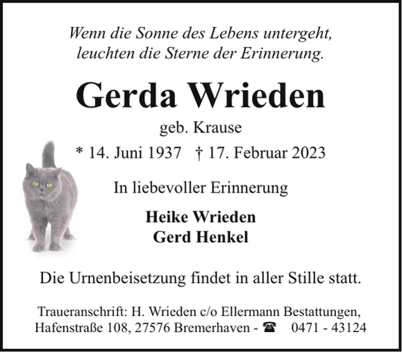 <p>Wenn die Sonne des Lebens untergeht,<br />leuchten die Sterne der Erinnerung.</p><p>Gerda Wrieden<br />geb. Krause</p><p>* 14. Juni 1937 † 17. Februar 2023<br />In liebevoller Erinnerung<br />Heike Wrieden<br />Gerd Henkel<br />Die Urnenbeisetzung findet in aller Stille statt.<br />Traueranschrift: H. Wrieden c/o Ellermann Bestattungen,<br />Hafenstraße 108, 27576 Bremerhaven - ( 0471 - 43124</p>