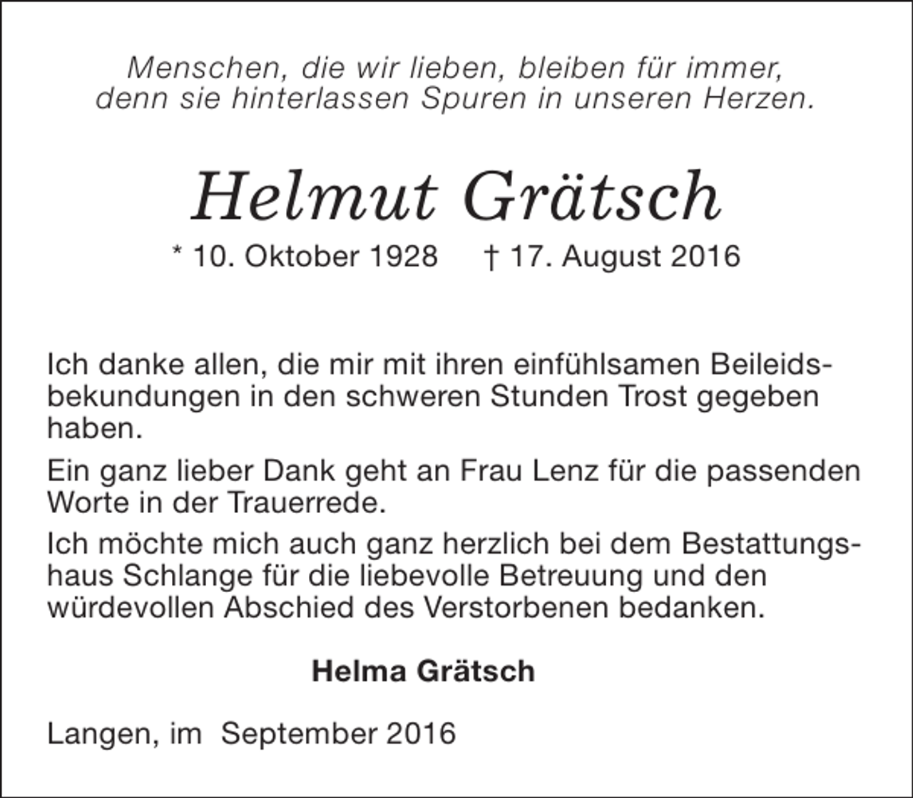 <p>Menschen, die wir lieben, bleiben für immer,<br />denn sie hinterlassen Spuren in unseren Herzen.</p><p>Helmut Grätsch</p><p>* 10. Oktober 1928</p><p>† 17. August 2016</p><p>Ich danke allen, die mir mit ihren einfühlsamen Beileidsbekundungen in den schweren Stunden Trost gegeben<br />haben.<br />Ein ganz lieber Dank geht an Frau Lenz für die passenden<br />Worte in der Trauerrede.<br />Ich möchte mich auch ganz herzlich bei dem Bestattungshaus Schlange für die liebevolle Betreuung und den<br />würdevollen Abschied des Verstorbenen bedanken.<br />Helma Grätsch<br />Langen, im September 2016</p>
