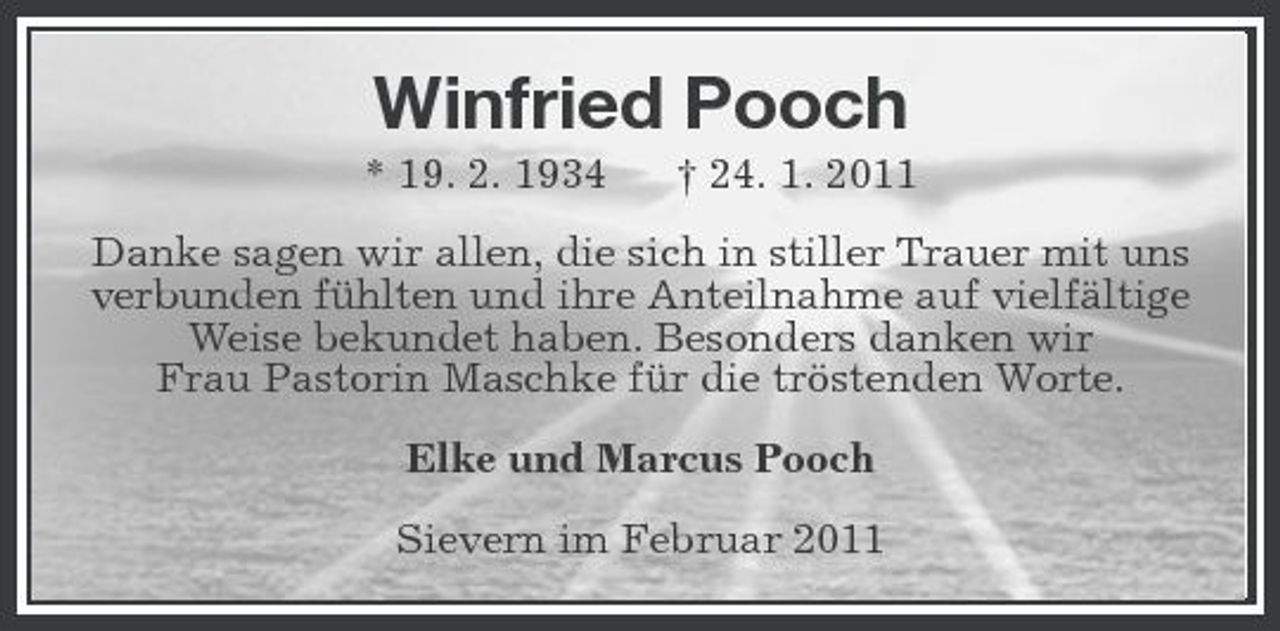 <p>Winfried Pooch<br />* 19. 2. 1934 † 24. 1. 2011 Danke sagen wir allen, die sich in stiller Trauer mit uns verbunden fühlten und ihre Anteilnahme auf vielfältige Weise bekundet haben. Besonders danken wir Frau Pastorin Maschke für die tröstenden Worte. Elke und Marcus Pooch Sievern im Februar 2011</p>