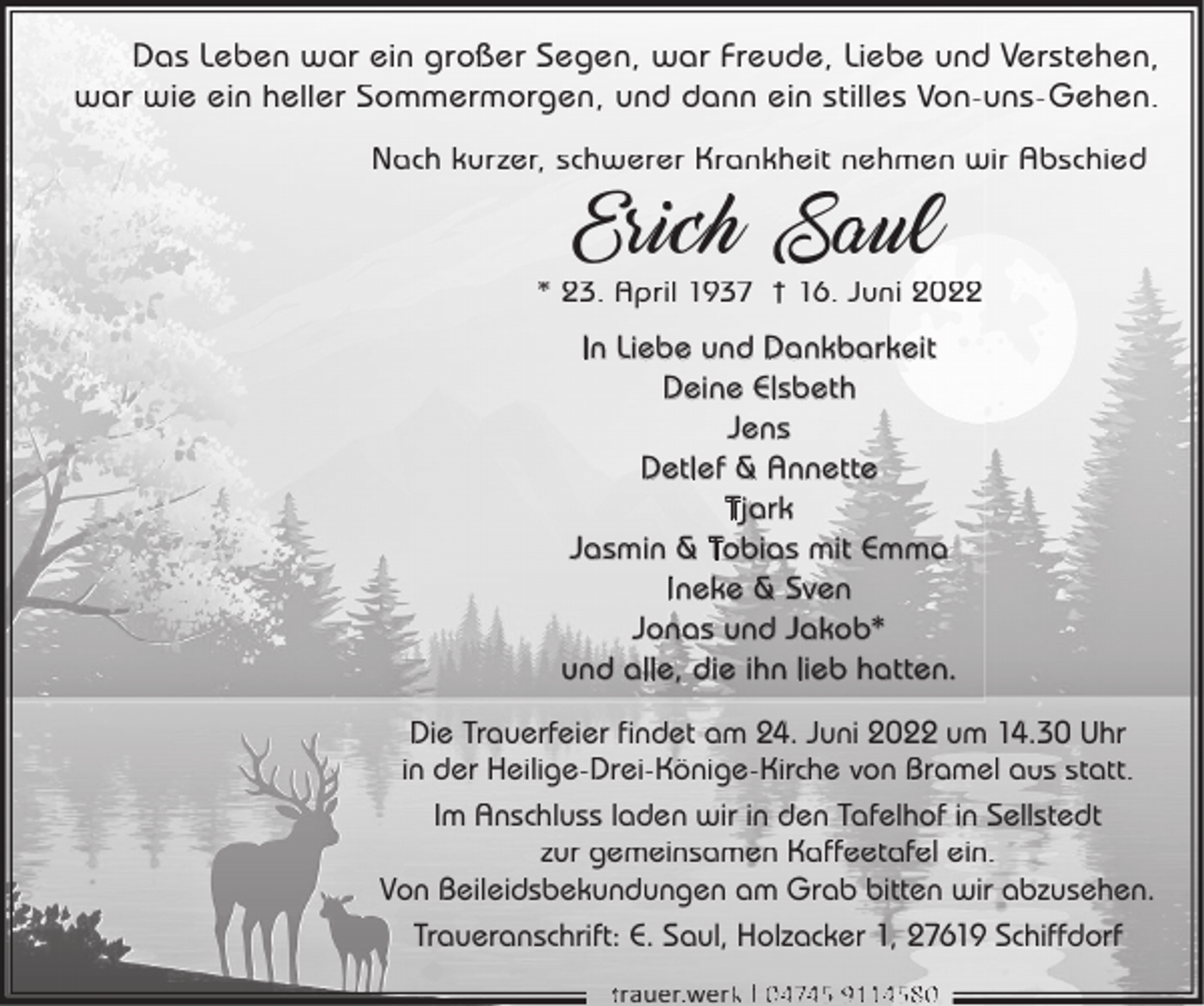 <p>Das Leben war ein großer Segen, war Freude, Liebe und Verstehen,<br />war wie ein heller Sommermorgen, und dann ein stilles Von-uns-Gehen.<br />Nach kurzer, schwerer Krankheit nehmen wir Abschied</p><p>Erich Saul</p><p>* 23. April 1937 † 16. Juni 2022</p><p>In Liebe und Dankbarkeit<br />Deine Elsbeth<br />Jens<br />Detlef &amp; Annette<br />Tjark<br />Jasmin &amp; Tobias mit Emma<br />Ineke &amp; Sven<br />Jonas und Jakob*<br />und alle, die ihn lieb hatten.<br />Die Trauerfeier findet am 24. Juni 2022 um 14.30 Uhr<br />in der Heilige-Drei-Könige-Kirche von Bramel aus statt.<br />Im Anschluss laden wir in den Tafelhof in Sellstedt<br />zur gemeinsamen Kaffeetafel ein.<br />Von Beileidsbekundungen am Grab bitten wir abzusehen.<br />Traueranschrift: E. Saul, Holzacker 1, 27619 Schiffdorf<br />trauer.werkk | 04745 9114580</p>
