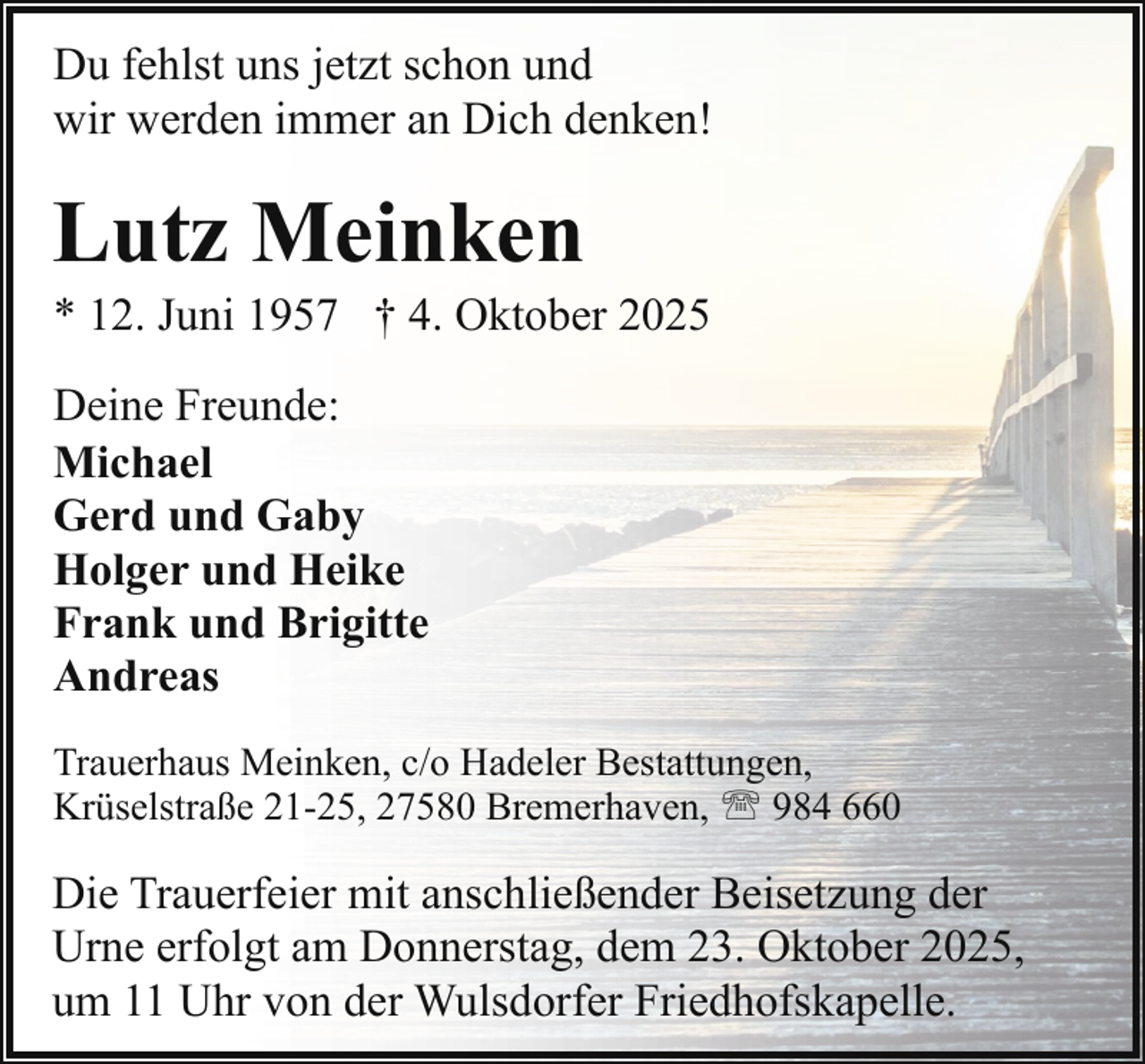 <p>Du fehlst uns jetzt schon und<br />wir werden immer an Dich denken!</p><p>Lutz Meinken</p><p>* 12. Juni 1957 † 4. Oktober 2025<br />Deine Freunde:<br />Michael<br />Gerd und Gaby<br />Holger und Heike<br />Frank und Brigitte<br />Andreas<br />Trauerhaus Meinken, c/o Hadeler Bestattungen,<br />Krüselstraße 21-25, 27580 Bremerhaven, ' 984 660</p><p>Die Trauerfeier mit anschließender Beisetzung der<br />Urne erfolgt am Donnerstag, dem 23. Oktober 2025,<br />um 11 Uhr von der Wulsdorfer Friedhofskapelle.</p>