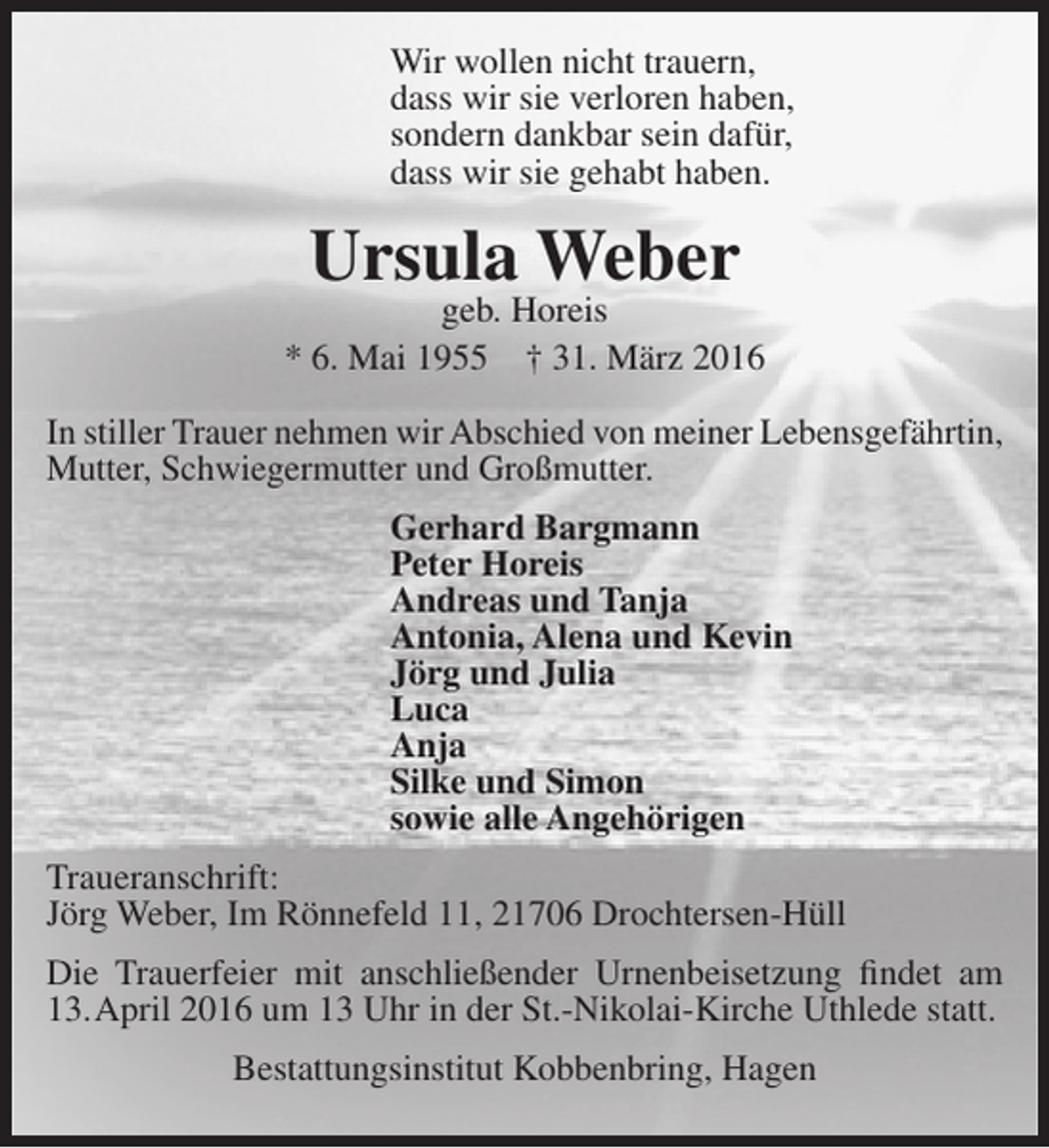 <p>Wir wollen nicht trauern,<br />dass wir sie verloren haben,<br />sondern dankbar sein dafür,<br />dass wir sie gehabt haben.</p><p>Ursula Weber</p><p>geb. Horeis<br />* 6. Mai 1955 † 31. März 2016<br />In stiller Trauer nehmen wir Abschied von meiner Lebensgefährtin,<br />Mutter, Schwiegermutter und Großmutter.<br />Gerhard Bargmann<br />Peter Horeis<br />Andreas und Tanja<br />Antonia, Alena und Kevin<br />Jörg und Julia<br />Luca<br />Anja<br />Silke und Simon<br />sowie alle Angehörigen<br />Traueranschrift:<br />Jörg Weber, Im Rönnefeld 11, 21706 Drochtersen-Hüll<br />Die Trauerfeier mit anschließender Urnenbeisetzung findet am<br />13.April 2016 um 13 Uhr in der St.-Nikolai-Kirche Uthlede statt.<br />Bestattungsinstitut Kobbenbring, Hagen</p>