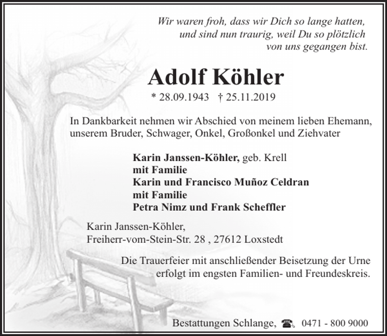 <p>Wir waren froh, dass wir Dich so lange hatten,<br />und sind nun traurig, weil Du so plötzlich<br />von uns gegangen bist.</p><p>Adolf Köhler<br />* 28.09.1943 † 25.11.2019</p><p>In Dankbarkeit nehmen wir Abschied von meinem lieben Ehemann,<br />unserem Bruder, Schwager, Onkel, Großonkel und Ziehvater<br />Karin Janssen-Köhler, geb. Krell<br />mit Familie<br />Karin und Francisco Muñoz Celdran<br />mit Familie<br />Petra Nimz und Frank Scheffler<br />Karin Janssen-Köhler,<br />Freiherr-vom-Stein-Str. 28 , 27612 Loxstedt<br />Die Trauerfeier mit anschließender Beisetzung der Urne<br />erfolgt im engsten Familien- und Freundeskreis.</p><p>Bestattungen Schlange,</p><p>0471 - 800 9000</p>