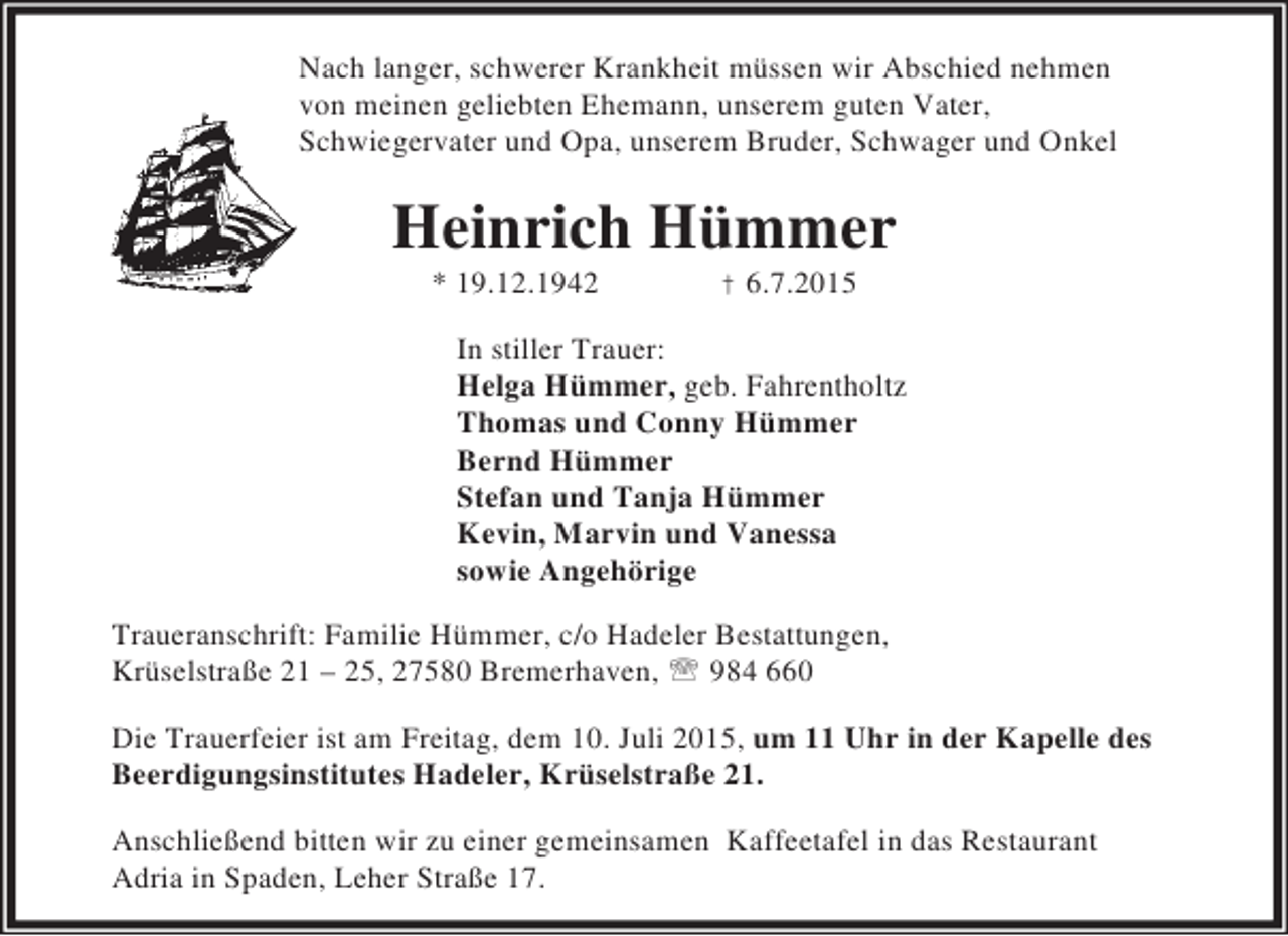<p>Nach langer, schwerer Krankheit müssen wir Abschied nehmen<br />von meinen geliebten Ehemann, unserem guten Vater,<br />Schwiegervater und Opa, unserem Bruder, Schwager und Onkel</p><p>Heinrich Hümmer<br />* 19.12.1942</p><p>† 6.7.2015</p><p>In stiller Trauer:<br />Helga Hümmer, geb. Fahrentholtz<br />Thomas und Conny Hümmer<br />Bernd Hümmer<br />Stefan und Tanja Hümmer<br />Kevin, Marvin und Vanessa<br />sowie Angehörige<br />Traueranschrift: Familie Hümmer, c/o Hadeler Bestattungen,<br />Krüselstraße 21 – 25, 27580 Bremerhaven, ℡ 984 660<br />Die Trauerfeier ist am Freitag, dem 10. Juli 2015, um 11 Uhr in der Kapelle des<br />Beerdigungsinstitutes Hadeler, Krüselstraße 21.<br />Anschließend bitten wir zu einer gemeinsamen Kaffeetafel in das Restaurant<br />Adria in Spaden, Leher Straße 17.</p>