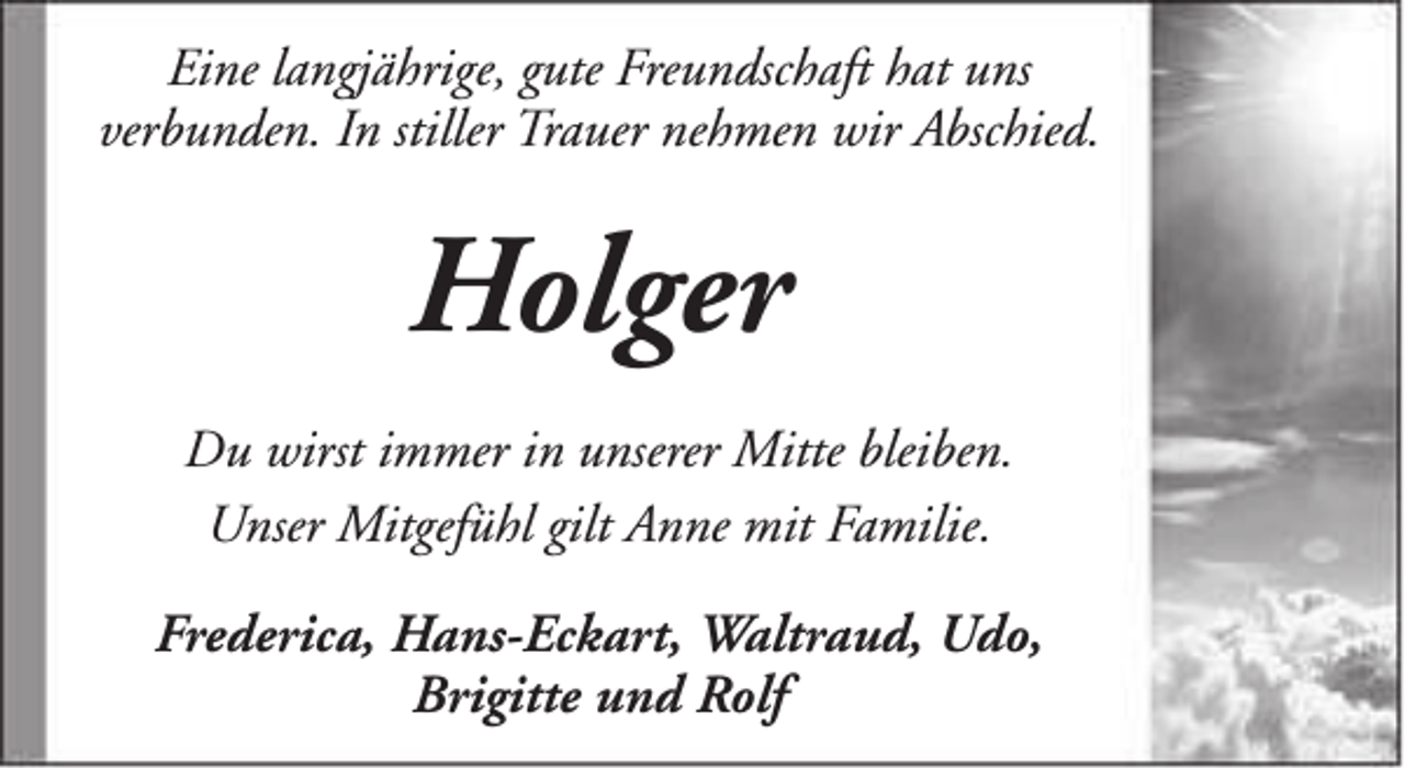 <p>Eine langjährige, gute Freundschaft hat uns<br />verbunden. In stiller Trauer nehmen wir Abschied.</p><p>Holger<br />Du wirst immer in unserer Mitte bleiben.<br />Unser Mitgefühl gilt Anne mit Familie.<br />Frederica, Hans-Eckart, Waltraud, Udo,<br />Brigitte und Rolf</p>
