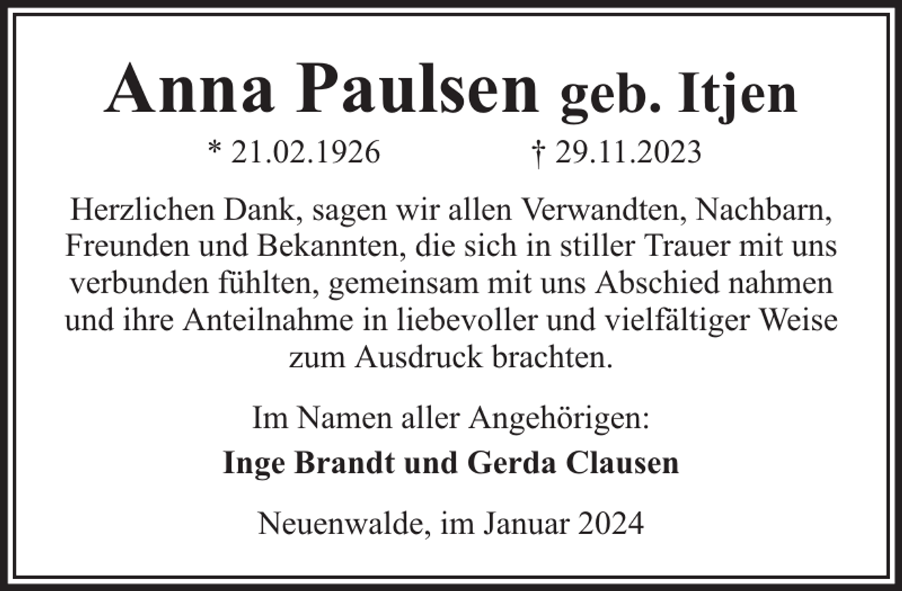 <p>Anna Paulsen geb. Itjen<br />* 21.02.1926</p><p>† 29.11.2023</p><p>Herzlichen Dank, sagen wir allen Verwandten, Nachbarn,<br />Freunden und Bekannten, die sich in stiller Trauer mit uns<br />verbunden fühlten, gemeinsam mit uns Abschied nahmen<br />und ihre Anteilnahme in liebevoller und vielfältiger Weise<br />zum Ausdruck brachten.<br />Im Namen aller Angehörigen:<br />Inge Brandt und Gerda Clausen<br />Neuenwalde, im Januar 2024</p>